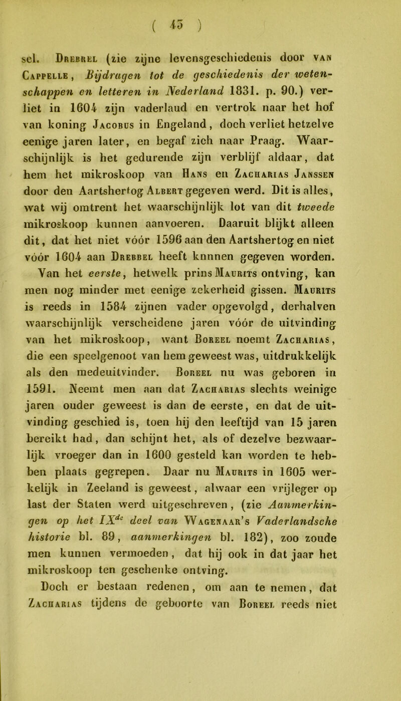 sel. Drebuel (zie zijne levensgeschiedenis door van Cappelle , Bijdragen iot de geschiedenis der toeten^ schappen en letteren in Nederland 1831. p. 90.) ver- liet in 1604 zijn vaderland en vertrok naar het hof van koning Jacobüs in Engeland, doch verliet hetzelve eenige jaren later, en begaf zich naar Praag. Waar- schijnlijk is het gedurende zijn verblijf aldaar, dat hem het mikroskoop van Hans en Zacuarias Janssen door den Aartshertog Albert gegeven werd. Dit is alles, wat wij omtrent het waarschijnlijk lot van dit tweede mikroskoop kunnen aanvoeren. Daaruit blijkt alleen dit, dat het niet vóór 1596 aan den Aartshertog en niet vóór 1604 aan Drebbel heeft knnnen gegeven worden. Van het eerste^ hetwelk prins Maurits ontving, kan men nog minder met eenige zekerheid gissen. Maurits is reeds in 1584 zijnen vader opgevolgd, derhalven waarschijnlijk verscheidene jaren vóór de uitvinding van het mikroskoop, want Bureel noemt Zacharias, die een speelgenoot van hem geweest was, uitdrukkelijk als den raedeuitvinder. Bureel nu was geboren in 1591. Neemt men aan dat Zacharias slechts weinige jaren ouder geweest is dan de eerste, en dat de uit- vinding geschied is, toen hij den leeftijd van 15 jaren bereikt had, dan schijnt het, als of dezelve bezwaar- lijk vroeger dan in 1600 gesteld kan worden te heb- ben plaats gegrepen. Daar nu Maurits in 1605 wer- kelijk in Zeeland is geweest, alwaar een vrijleger op last der Staten werd uitgeschreven , (zie Aanmerkin- gen op het deel van Wagenaar’s Vaderlandsche historie bl. 89, aanmerkingen bl. 182), zoo zoude men kunnen vermoeden, dat hij ook in dat jaar het mikroskoop ten geschenke ontving. Doch er bestaan redenen, om aan te nemen, dat Zacharias tijdens de geboorte van Bureel reeds niet