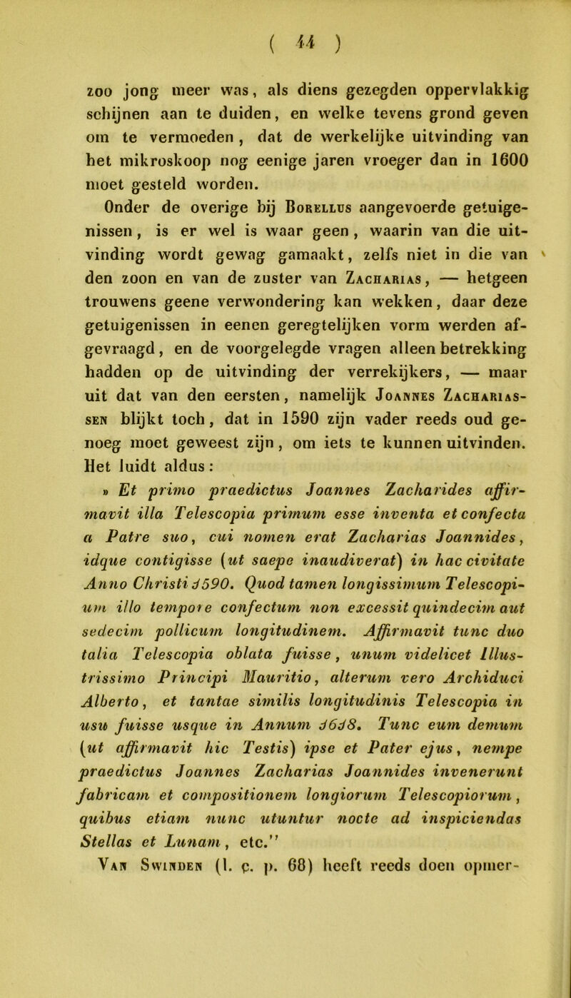 ( ) ZOO jong meer was, als diens gezegden oppervlakkig schijnen aan te duiden, en w'elke tevens grond geven om te vermoeden , dat de werkelijke uitvinding van het mikroskoop nog eenige jaren vroeger dan in 1600 moet gesteld worden. Onder de overige bij Borellus aangevoerde getuige- nissen , is er wel is waar geen, waarin van die uit- vinding wordt gewag gamaakt, zelfs niet in die van ' den zoon en van de zuster van Zacharias, — hetgeen trouwens geene verwondering kan wekken, daar deze getuigenissen in eenen geregtelijken vorm werden af- gevraagd, en de voorgelegde vragen alleen betrekking hadden op de uitvinding der verrekijkers, — maar uit dat van den eersten, namelijk Joanwes Zacharias- SEN blijkt toch, dat in 1590 zijn vader reeds oud ge- noeg moet geweest zijn, om iets te kunnen uitvinden. Het luidt aldus: » Et 'primo praedictus Joannes Zacharides ctffir- mavit illa Telescopia primum esse inventa et confecta a Patre suo, cui nomen erat Zacharias Joannides, idque contigisse (ut saepe inaudiverat) in hac civitate Anno Christi ö590. Quod tarnen longissimum Telescopia uvi Ulo tempoie confectum non excessit quuidecim aut sedecim pollicum longitudinem. Ajffirmavit tune duo talia Telescopia oblata fuisse, unum videlicet lllus- trissimo Principi Mauritio, alterum vero Archiduci Alberto, et tantae similis longitudinis Telescopia in usu fuisse usque in Annum ö6d8, Tu7ic emn de7uum (ut ajffirmavit hic Testis) ipse et Pater ejus ^ ne77ipe praedictus Joannes Zacharias Joa7inides invenerunt fabricain et compositio7iem longiorum Telescopiorum ^ quibus etiam nunc utuntur nocte ad inspicie7idas Stellas et Lu7iam, etc. Van SwiPiDEN (1. p. p. 68) heeft reeds doen opmer-