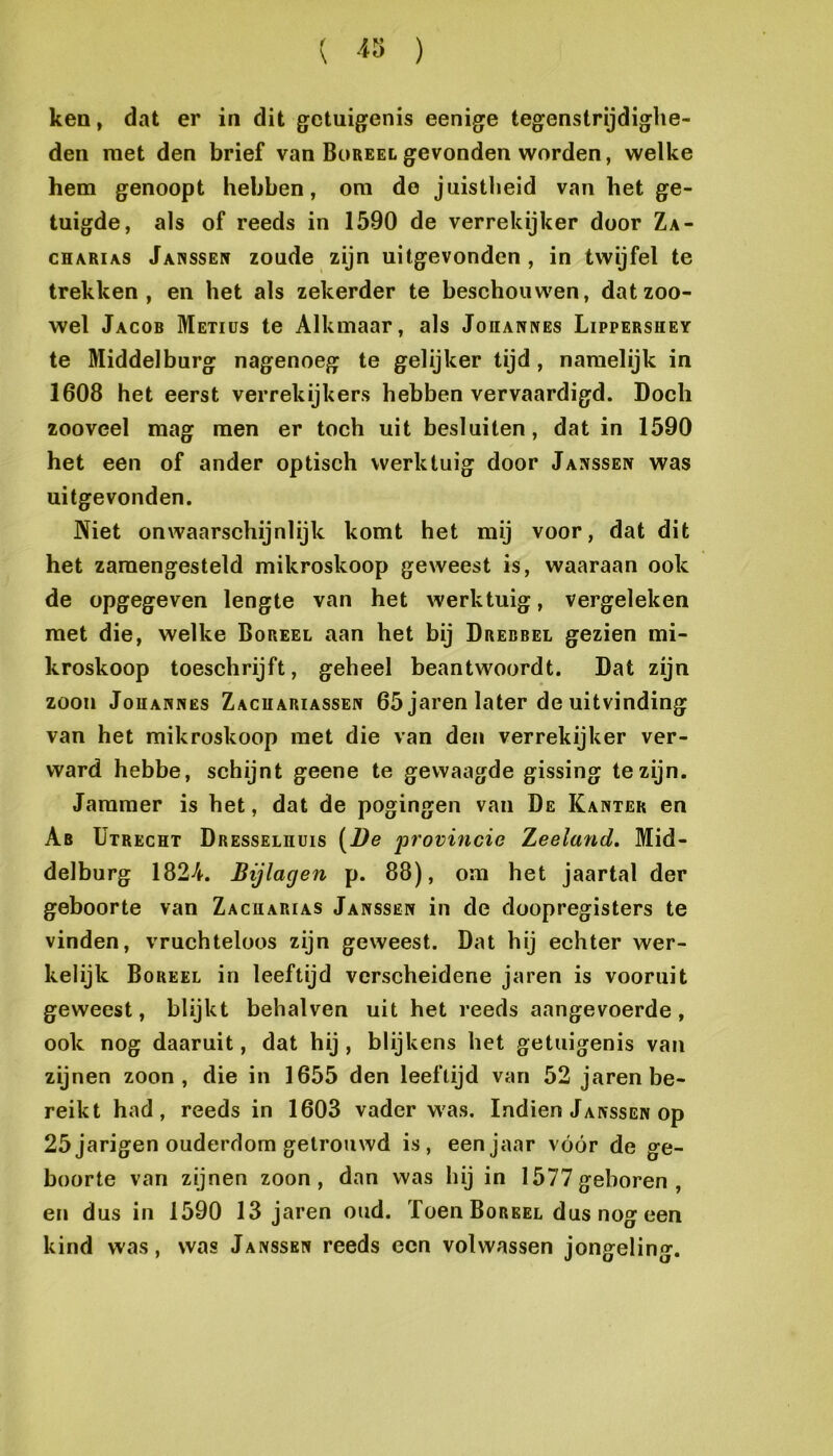 ken, dat er in dit getuigenis eenige tegenstrijdighe- den met den brief van Bureel gevonden worden, welke hem genoopt hebben, om de juistheid van het ge- tuigde, als of reeds in 1590 de verrekijker door Za- CHARIAS Janssen zoude zijn uitgevonden , in twijfel te trekken, en het als zekerder te beschouwen, dat zoo- wel Jacob Metids te Alkmaar, als Joiiannes Lippershey te Middelburg nagenoeg te gelijker tijd, namelijk in 1608 het eerst verrekijkers hebben vervaardigd. Doch zooveel mag men er toch uit besluiten, dat in 1590 het een of ander optisch werktuig door Janssen was uitgevonden. Niet onwaarschijnlijk komt het mij voor, dat dit het zamengesteld mikroskoop geweest is, waaraan ook de opgegeven lengte van het werktuig, vergeleken met die, welke Boreel aan het bij Drebbel gezien mi- kroskoop toeschrijft, geheel beantwoordt. Dat zijn zoon JoHANNËS Zacuariassen 65 jaren later de uitvinding van het mikroskoop met die van den verrekijker ver- ward hebbe, schijnt geene te gewaagde gissing te zijn. Jammer is het, dat de pogingen van De Kanter en Ab Utrecht Dresselhuis (Ve provütcic Zeeland. Mid- delburg 1824. Bijlagen p. 88), om het jaartal der geboorte van Zacharias Janssen in de doopregisters te vinden, vruchteloos zijn geweest. Dat hij echter wer- kelijk Boreel in leeftijd verscheidene jaren is vooruit geweest, blijkt behalven uit het reeds aangevoerde, ook nog daaruit, dat hij, blijkens het getuigenis van zijnen zoon, die in 1655 den leeftijd van 52 jaren be- reikt had, reeds in 1603 vader was. Indien Janssen op 25jarigen ouderdom getrouwd is, eenjaar vóór de ge- boorte van zijnen zoon, dan was hij in 1577geboren, en dus in 1590 13 jaren oud. Toen Boreel dus nog een kind was, was Janssen reeds een volwassen jongeling.