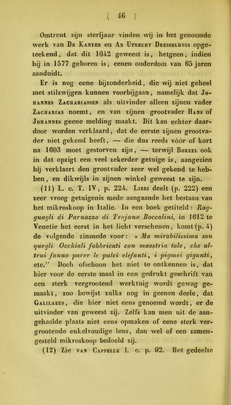 ( ^6 ) Omtrent zijn sterfjaar vinden wij in het genoemde werk van De Ka wier en Ab Utrecht Dresselhüis opge- teekend, dat dit 1642 geweest is, hetgeen, indien hij in 1577 geboren is, eenen ouderdom van 65 jaren aanduidt. Er is nog eene bijzonderheid, die wij niet geheel met stilzwijgen kunnen voorbijgaan, namelijk dat Jo- iiANNES Zachariassen als uitvinder alleen zijnen vader Zachar[as noemt, en van zijnen grootvader Hars of JoHANNEs geene melding maakt. Dit kan echter daar- door worden verklaard, dat de eerste zijnen grootva- der niet gekend heeft, — die dus reeds vóór of kort na 1603 moet gestorven zijn, — terwijl Boreel ook in dat opzigt een veel zekerder getuige is, aangezien hij verklaart den grootvader zeer wel gekend te heb- ben , en dikwijls in zijnen winkel geweest te zijn. (11) L. c. T. IV, p. 224. Libri deelt (p. 222) een zeer vroeg getuigenis mede aangaande het bestaan van het raikroskoop in Italië. In een boek getiteld : Rag- guagli di Parnazzo di Trajano Roccalini, in 1612 te Venetie het eerst in het licht verschenen, komt (p. 4) de volgende zinsnede voor: » Ma mii ahilissima son quegli Occhiali fabbricati con maestria tale, che al- trui fanno 'parer Ie pulci elefanti, i pigmei giganti^ etc.” Doch ofschoon het niet te ontkennen is, dat hier voor de eerste maal in een gedrukt geschrift van een sterk vergrootend werktuig wordt gewag ge- maakt, zoo bewijst zulks nog in geenen deele, dat Galilaeüs, die hier niet eens genoemd wordt, er de uitvinder van geweest zij. Zelfs kan men uit de aan- gehaalde plaats niet eens opmaken of eene sterk ver- groütende enkelvoudige lens, dan wel of een zamen- gesteld mikroskoop bedoeld zij.