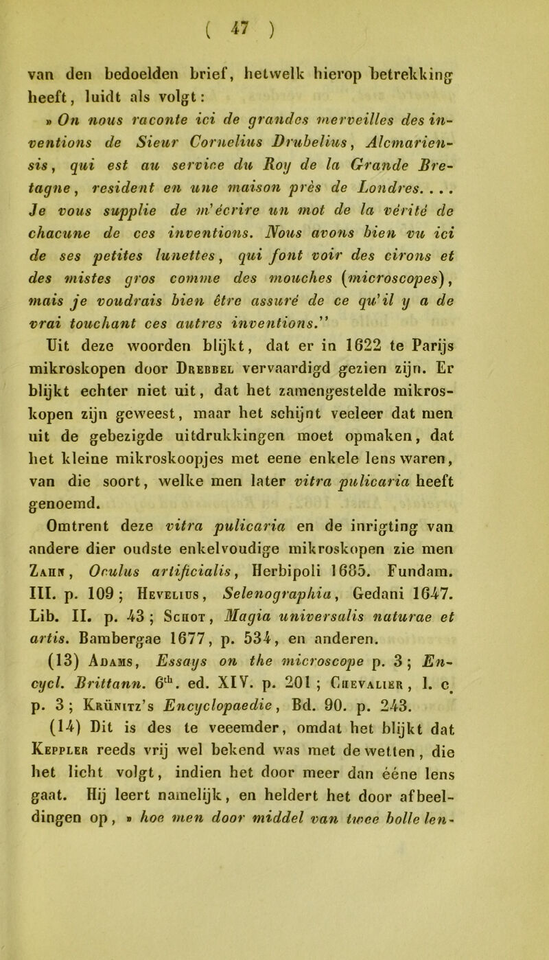 ( « ) van den bedoelden brief, hetwelk hierop Ijetrekking heeft, luidt als volgt: » On nous raconte ici de grandes merveilles des in- ventions de Sieur Cornelius Druhelius, Alcmarien- sis, qui est au servine du Rog de la Grande Bre- tagne, resident en une maison prés de Londres. . . . Je vous supplie de m'écrire un mot de la vérité do chacune de ces inventions. Nous avons hien vu ici de ses petites lunettes, qui font voir des cirons et des mistes gros conime des mouches {^nicroscopes^, mais je voudrais hien être assuré de ce qu'il y a de vrai touchant ces autres inventions.'* TJit deze woorden blijkt, dat er in 1622 te Parijs mikroskopen door Drebbel vervaardigd gezien zijn. Er blijkt eehter niet uit, dat het zamengestelde mikros- kopen zijn geweest, maar het schijnt veeleer dat men uit de gebezigde uitdrukkingen moet opmaken, dat het kleine mikroskoopjes met eene enkele lens waren, van die soort, welke men later vitra pulicariah.ee;{t genoemd. Omtrent deze vitra pulicaria en de inrigting van andere dier oudste enkelvoudige mikroskopen zie men Zahw , Oculus arlificialis, Herbipoli 1605. Fundam. III. p. 109; Hevelius , Selenographia, Gedani 16-47. Lib. II. p. -43 ; Schot , Magia universalis naturae et artis. Bambergae 1677, p. 534, en anderen. (13) Adams, Essays on the microscojie p. 3; En^ cycl. Brittann. 6^*^. ed. XIV. p. 201 ; Ciievalier , 1. p. 3; Krünitz’s Encyclopaedie, Bd. 90. p. 2-43. (14) Dit is des te veeemder, omdat het blijkt dat Keppler reeds vrij wel bekend was met de wetten , die het licht volgt, indien het door meer dan ééne lens gaat. Hij leert namelijk, en heldert het door afbeel- dingen op, » hoe men door middel van twee holle len~