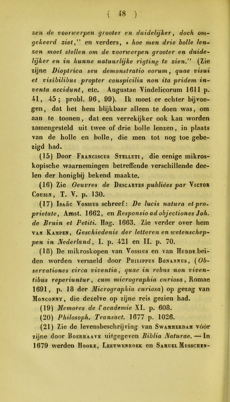 zen de voorwerpen grooter en duidelijker y doch om~ gekeerd ziety^ en verders, » hoe men drie holle len~ zen moet stellen om de voorwerpen grooter en duide~ lijker en in hunne natuurlijke rigting te zien.'^ (Zie zijne Dioptrica seu demonstratie eorum, quae visui et visibilihus propter conspicilia non ita pridem in^ venta accidunt y etc. Augustae Vindelicorum 1611 p. 41, 45; probl. 96, 99). Ik moet er echter bijvoe- gen, dat het hem blijkbaar alleen te doen was, om aan te toonen, dat een verrekijker ook kan worden zamengesteld uit twee of drie bolle lenzen, in plaats van de holle en bolle, die men tot nog toe gebe- zigd had. (15) Door Franciscus Stellüti, die eenige mikros- kopische waarnemingen betreffende verschillende dee- len der honigbij bekend maakte. (16) Zie Oeuvres de Descartes puhliées par Victor CousiN, T. V. p. 130. (17) IsAac Vossius schreef: De lucis natura et pro. prietatey Amst. 1662, en Responsie ad objectiones Joh. do Bruin et Petiti. Hag. 1663. Zie verder over hem VAN Kampen, Geschiedenis der letteren en loetenschep^ pen in Nederland y I. p. 421 en II. p. 70. (18) De inikroskopen van Vossius en van Hüdde bei- den worden vermeld door PniLippus Bonannus, {^Ob- servationes circa viventia, quae in rebus non viven~ tibus reperiuntur, cum micrographia curiosa, Romae 1691, p. 18 der Micrographia ciiriosa) op gezag van Monconny, die dezelve op zijne reis gezien had. (19) Jlemores de Vacademie XI. p. 608. (20) Philosoph. Transact. 1677 p. 1026. (21) Zie de levensbeschrijving van Swammerdam vóór zijne door Boerhaave uitgegeven Biblia Naturae. — In 1679 werden Hoore, Leeuwenhoek en Samuel Musschen-