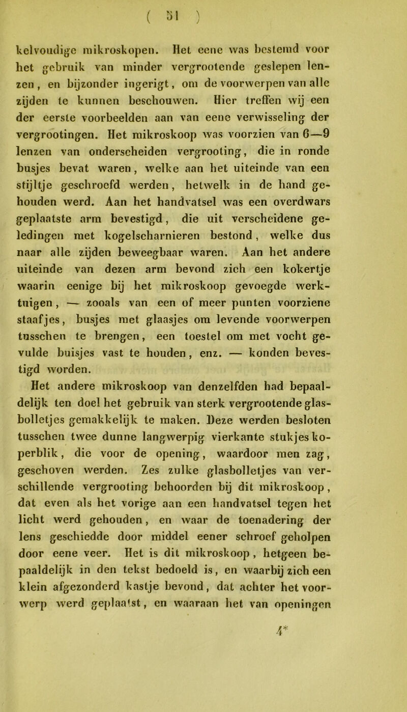 kelvoutligc mikroskopen. Het eene was bestemd voor het gebruik van minder vergrootende geslepen len- zen , en bijzonder ingerigt, om de voorwerpen van alle zijden te kunnen beschouwen. Hier treffen wij een der eerste voorbeelden aan van eene verwisseling der vergrootingen. Het raikroskoop was voorzien van 6—9 lenzen van onderscheiden vergrooting, die in ronde busjes bevat waren, welke aan het uiteinde van een stijltje geschroefd werden, hetwelk in de hand ge- houden werd. Aan het handvatsel was een overdwars geplaatste arm bevestigd, die uit verscheidene ge- ledingen met kogelscharnieren bestond, welke dus naar alle zijden beweegbaar waren. Aan het andere uiteinde van dezen arm bevond zich een kokertje waarin eenige bij het raikroskoop gevoegde W'erk- tuigen, — zooals van een of meer punten voorziene staafjes, busjes met glaasjes om levende voorwerpen tïisschen te brengen, een toestel om met vocht ge- vulde buisjes vast te houden, enz. — konden beves- tigd worden. Het andere raikroskoop van denzelfden had bepaal- delijk ten doel het gebruik van sterk vergrootende glas- bolletjes gemakkelijk te maken. Deze werden besloten tusschen twee dunne langwerpig vierkante stukjes ko- perblik, die voor de opening, waardoor men zag, gesehoven werden. Zes zulke glasbolletjes van ver- schillende vergrooting behoorden bij dit raikroskoop, dat even als het vorige aan een handvatsel tegen het licht werd gehouden, en waar de toenadering der lens geschiedde door middel eener schroef geholpen door eene veer. Het is dit raikroskoop, hetgeen be- paaldelijk in den tekst bedoeld is, en waarbij zich een klein afgezonderd kastje bevond, dat achter het voor- werp werd geplaatst, en waaraan het van openingen r