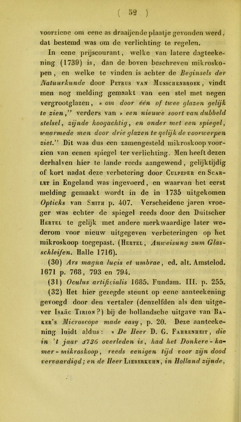( ) voorziene om eene as draaijende plaatje g^evonden werd, dat bestemd was om de verlichting^ te regelen. In eene prijscourant, welke van latere dagteeke- ning (1739) is, dan de boven beschreven mikrosko- pen , en welke te vinden is achter de Beginsels der JSatuurkunde door Petrus van Musschenbroek , vindt men nog melding gemaakt van een stel met negen vergrootglazen, » om door één of tieee glazen gelijk te zienf' verders van » een nieuwe soort va7i dubbeld stelsel^ zijnde hoogachtig ^ efi onder met eefi spiegel^ traarmede me7i door drie glazen te gelijk de voorwerpen ziet. Pit was dus een zamengesteld mikroskoop voor- zien van eenen spiegel Ier verlichting. Men heeft dezen derhalven hier te lande reeds aangewend, gelijktijdig of kort nadat deze verbetering door Culpeper en Scar- LET in Engeland was ingevoerd, en waarvan het eerst melding gemaakt wordt in de in 1735 uitgekomen Opticks van Sjiith p. 407. Verscheidene jaren vroe- ger was echter de spiegel reeds door den Diiitscher Hertel te gelijk met andere merkwaardige later we- derom voor nieuw uitgegeven verbeteringen op het mikroskoop toegepast. (Hertel, Anweisung zum Glas- schleifen. Hal Ie 1716). (30) Ai's niagna lucis et mnbrae, ed. alt. Amstelod. 1671 p. 768, 793 en 794. (31) Oculus artificialis 1685. Fundam. III. p. 255. (32) Het hier gezegde steunt op eene aanteekening gevoegd door den vertaler (denzelfden als den uitge- ver IsAÜc Tiriow ?) bij de hollandsche uitgave van Ba- ker’s Microscope made easy ^ p. 20. Deze aanteeke- ning luidt aldus: d De Heer D. G. Fahrenheit, die in ’t jaar dl 26 overlede^i is, had het Donkere - ka^ oner ~ mikroskoog), reeds eenigen tijd voor zijn dood vervaardigd; en de /leer LiERERKunN, in Holland zijnde,