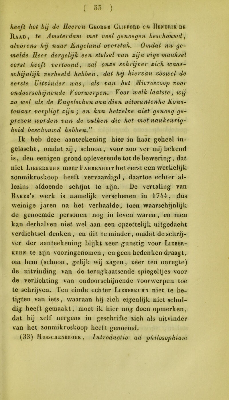 ( 55 ) heeft het hij de üeeren Georgk Clifford cu Hendrik de Raad , te Amsterdam met veel genoegen beschouiod, alvorens hij naar Engeland overstak. Omdat nu ge- melde Heer der gelijk een stelsel van zijn eige maaksel eerst heeft vertoond ^ zal onze schrijver zich waar- schijnlijk verheeld hebben, dat hij hiervan zoowel de eerste Uitvinder was, als van het Microscoop voor ondoorschijnende Voorwerpen. Voor welk laatste, wij zo wel als de Engelschen aan dien uitmuntenhe Kons- tenaar verpligt zijn ; en kan hetzelve niet genoeg ge- prezen worden van de zulken die het met naukeurig- heid beschouwd hebben.'' Ik heb deze aanteekening hier in haar geheel in« gelascht, omdat zij, schoon, voorzoo ver mij bekend is, den eenigen grond opleverende tot de bewering, dat niet Lieberkuhn maar Fahrenheit het eerst een werkelijk zonmikroskoop heeft vervaardigd , daartoe echler al- lezins afdoende schijnt te zijn. De vettaling van Baker’s werk is namelijk verschenen in 174-4, dus weinige jaren na het verhaalde, toen waarschijnlijk de genoemde personen nog in leven waren, en men kan derhalven niet wel aan een opzettelijk uitgedacht verdichtsel denken, en dit te minder, omdat deschrij- ver der aanteekening blijkt zeer gunstig voor Lieber- KUUN te zijn vooringenomen, en geen bedenken draagt, om hem (schoon, gelijk wij zagen , zeer ten onregte) de uitvinding van de terugkaatsende spiegeltjes voor de verlichting van ondoorschijnende voorwerpen toe te schrijven. Ten einde echter Lieberkuhn niet te be- tigten van iets, waaraan hij zich eigenlijk niet schul- dig heeft gemaakt, moet ik hier nog doen opmerken, dat hij zelf nergens in geschrifte zich als uitvinder van het zonmikroskoop heeft genoemd.