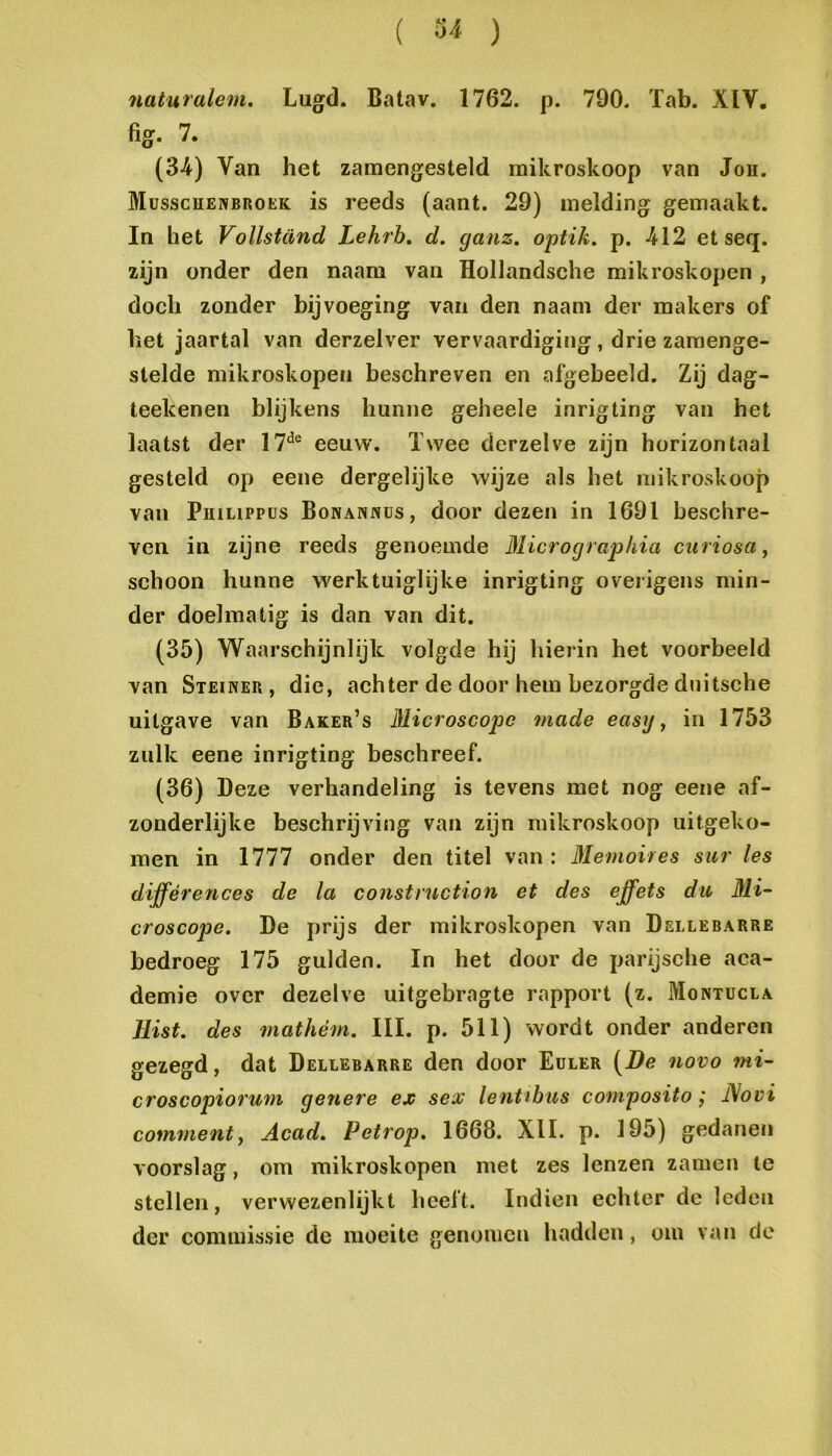 naturalem. Lugd. Batav, 1762. p. 790. Tab. XIV. fig. 7. (3-4) Van het zamengesteld mikroskoop van Jon. Müsscïïenbroek is reeds (aant. 29) melding gemaakt. In het Vollstand Lehrh, d. ganz. optik, p. -412 et seq. zijn onder den naam van Hollandsche mik roskopen , doch zonder bijvoeging van den naam der makers of bet jaartal van derzelver vervaardiging, drie zaraenge- stelde mikroskopen beschreven en afgebeeld. Zij dag- teekenen blijkens hunne geheele inrigting van het laatst der 17*^® eeuw. Twee derzelve zijn horizontaal gesteld op eene dergelijke wijze als het mikroskoop van PinLiPPüs Bonannüs, door dezen in 1691 beschre- ven in zijne reeds genoemde Micrographia curiosa, schoon hunne werktuiglijke inrigting overigens min- der doelmatig is dan van dit. (35) Waarschijnlijk volgde hij hierin het voorbeeld van Steiner, die, achter de door hem bezorgde duitsche uitgave van Baker’s lUicroscopc made easy, in 1753 zulk eene inrigting beschreef. (36) Deze verhandeling is tevens met nog eene af- zonderlijke beschrijving van zijn mikroskoop uitgeko- men in 1777 onder den titel van: Memoires sur les différences de la construction et des effets du 3H- croscope. De prijs der mikroskopen van Dellebarre bedroeg 175 gulden. In het door de parijsche aca- demie over dezelve uitgebragte rapport (z. Montucla llist. des mathém. III. p. 511) wordt onder anderen gezegd, dat Dellebarre den door Euler [De novo mi- croscopiorum genere ex sex lentihus composito; JSovi comment, Acad. Petrop. 1668. XII. p. 195) gedanen voorslag, om mikroskopen met zes lenzen zamen te stellen, verwezenlijkt heeft. Indien echter de leden der commissie de moeite genomen hadden, om van de