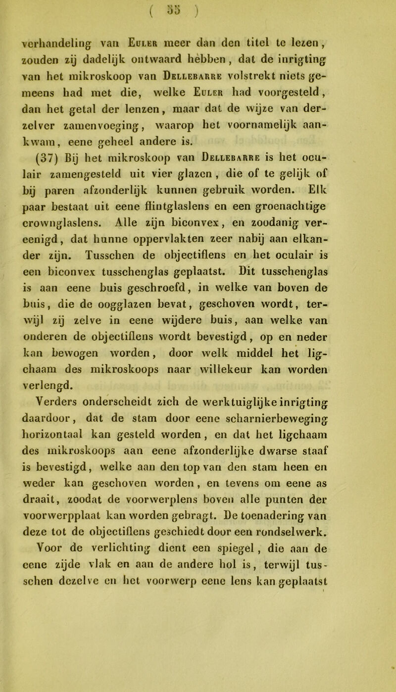( 3>> ) verhandeling van Euler meer dan den titel te lezen, zouden zij dadelijk ontwaard hébben, dat de inrigting van het inikroskoop van Dellebarre volstrekt niets ge- meens had met die, welke Euler had voorgesteld, dan het getal der lenzen, maar dat de wijze van der- zelver zamenvoeging, waarop het voornamelijk aan- kwam, eene geheel andere is. (37) Bij het mikroskoop van Dellebarre is het oeu- lair zamengesteld uit vier glazen , die of te gelijk of bij paren afzonderlijk kunnen gebruik worden. Elk paar bestaat uit eene ffiutglaslens en een groenaehtige crownglaslens. Alle zijn bieonvex, en zoodanig ver- eenigd, dat hunne oppervlakten zeer nabij aan elkan- der zijn. Tusschen de objeetiflens en het oculair is een bieonvex tusschenglas geplaatst. Dit tusschenglas is aan eene buis geschroefd, in welke van boven de buis, die de oogglazen bevat, geschoven wordt, ter- wijl zij zelve in eene wijdere buis, aan welke van onderen de objeetiflens wordt bevestigd, op en neder kan bewogen worden, door welk middel het lig- chaam des mikroskoops naar willekeur kan worden verlengd. Verders onderscheidt zich de werktuiglijke inrigting daardoor, dat de stam door eene scharnierbeweging horizontaal kan gesteld worden, en dat het ligchaam des mikroskoops aan eene afzonderlijke dwarse staaf is bevestigd, welke aan den top van den stam heen en weder kan geschoven worden, en tevens om eene as draait, zoodat de voorwerplens boven alle punten der voorwerpplaat kan worden gebragt. De toenadering van deze tot de objeetiflens geschiedt door een rondselwerk. Voor de verlichting dient een spiegel, die aan de eene zijde vlak en aan de andere hol is, terwijl tus- schen dezelve cn het voorwerp eene lens kan geplaatst