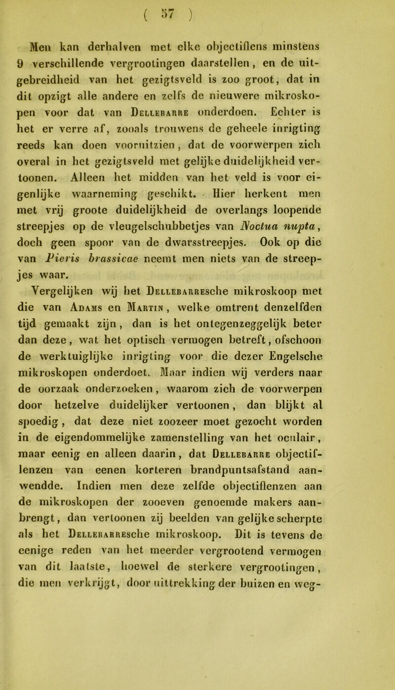 ( ) Men kan derhalven met elke objectiflens minstens 9 verschillende vergrootingen daarstellen, en de uit- gebreidheid van het gezigtsveld is zoo groot, dat in dit opzigt alle andere en zelfs de nieuwere mikrosko- pen voor dat van Dellerarre onderdoen. Echter is het er verre af, zooals trouwens de geheele inrigting reeds kan doen vooruitzien , dat de voorwerpen zich overal in het gezigtsveld met gelijke duidelijkheid ver- toonen. Alleen het midden van het veld is voor ei- genlijke waarneming geschikt. - Hier herkent men met vrij groote duidelijkheid de overlangs loopende streepjes op de vleugelschubbetjes van ]\octua nupta, doch geen spoor van de dwarsstreepjes. Ook op die van Pieris brassicae neemt men niets van de streep- jes waar. Vergelijken wij het DELiEBARREsche mikroskoop met die van Adams en Martin, welke omtrent denzelfden tijd gemaakt zijn , dan is het ontegenzeggelijk beter dan deze, wat het optisch vermogen betreft, ofschoon de werktuiglijke inrigting voor die dezer Engelsche mikroskopen onderdoet. Maar indien wij verders naar de oorzaak onderzoeken, waarom zich de voorwerpen door hetzelve duidelijker vertoonen, dan blijkt al spoedig, dat deze niet zoozeer moet gezocht worden in de eigendommelijke zamenstelling van het oculair, maar eenig en alleen daarin, dat Dellerarre objectif- Jenzen van eenen korteren brandpuntsafstand aan- wendde. Indien men deze zelfde objectiflenzen aan de mikroskopen der zooeven genoemde makers aan- brengt , dan vertonnen zij beelden van gelijke scherpte als het DELLEBARREsche mikroskoop. Dit is tevens de eenige reden van het meerder vergrootend vermogen van dit laatste, hoew'el de sterkere vergrootingen, die men verkrijgt, door uittrekking der buizen en weg-