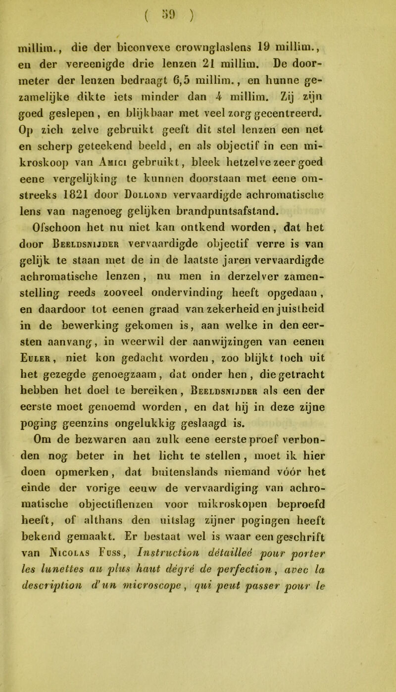 ( ïiO ) milliin., die der biconvexe crownglaslens 19 milliui., en der vereenigde drie lenzen 21 raillim. De door- ineter der lenzen bedraagt 6,5 milliin., en hunne ge- zanielijke dikte iets minder dan k millini. Zij z'jn goed geslepen, en blijkbaar met veel zorg gecentreerd. Op zich zelve gebruikt geeft dit stel lenzen een net en scherp geteekend beeld, en als objectif in een mi- kroskoop van Amici gebruikt, bleek hetzelve zeer goed eene vergelijking te kunnen doorstaan met eene om- streeks 1821 door Dollond vervaardigde achromatische lens van nagenoeg gelijken brandpuntsafstand. Ofschoon het nu niet kan ontkend worden, dat het door Beeldsnijder vervaardigde objectif verre is van gelijk te staan met de in de laatste jaren vervaardigde achromatische lenzen , nu men in derzelver zamen- stelling reeds zooveel ondervinding heeft opgedaan, en daardoor tot eenen graad van zekerheid en juistheid in de bewerking gekomen is, aan welke in den eer- sten aanvang, in weerwil der aanwijzingen van eenen Euler , niet kon gedacht worden, zoo blijkt toch uit het gezegde genoegzaam, dat onder hen, die getracht hebben het doel te bereiken, Beeldsnijder als een der eerste moet genoemd worden, en dat hij in deze zijne poging geenzins ongelukkig geslaagd is. Om de bezw'aren aan zulk eene eerste proef verbon- den nog beter in het licht te stellen, moet ik hier doen opmerken, dat buitenslands niemand vóór het einde der vorige eeuw de vervaardiging van achro- matische objectiflenzen voor mikroskopen beproefd heeft, of althans den uitslag zijner pogingen heeft bekend gemaakt. Er bestaat wel is w'aar een geschrift van Nicolas Füss, Instruction détailleé pour porter les lunettes au plus haut dégré de perfection, avec la description d'un microscope, qui peitt passer pour Ie