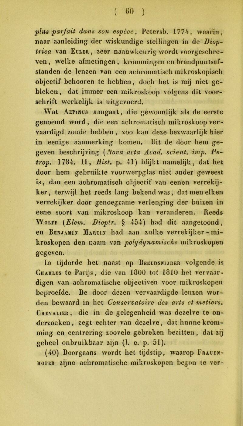 { «o ) j>lus parfait dans sou espèce, Petersb. 177-i, waarin, naar aanleiding der wiskundige stellingen in de Diop- trica van Euler , zeer naauvvkeurig w^ordt voorgeschre- ven , welke afmetingen, krommingen en brandpuntsaf- standen de lenzen van een achromatisch mikroskopisch objectif behooren te hebben, doch het is mij niet ge- bleken, dat immer een mikroskoop volgens dit voor- schrift werkelijk is uitgevoerd. Wat Aepunus aangaat, die gevvoonlijk als de eerste genoemd word, die een achromatisch mikroskoop ver- vaardigd zoude hebben, zoo kan deze bezwaarlijk hier in eenige aanmerking komen. Uit de door hem ge- geven beschrijving [Nova acta Acad. scient. hup. Pe- trop. 1784. II, Hist, p. 41) blijkt namelijk, dat het door hem gebruikte voorwerpglas niet ander geweest is, dan een achromatisch objectif van eenen verrekij- ker , terwijl het reeds lang bekend was, dat men eiken verrekijker door genoegzame verlenging der buizen in eene soort van mikroskoop kan veranderen. Reeds WoLFF [Elem. Dioptr. § 454) had dit aangetoond, en Benjamiiv Martin had aan zulke verrekijker - mi- kroskopen den naam van polydynamische mikroskopen gegeven. In tijdorde het naast op Beeldsnijder volgende is Charles te Parijs, die van 1800 tot 1810 het vervaar- digen van achromatische objectiven voor mikroskopen beproefde. De door dezen vervaardigde lenzen wor- den bewaard in het Conservatoire des arts et metiers, Chevalier , die in de gelegenheid was dezelve te on- derzoeken, zegt echter van dezelve, dat hunne krom- ming en centrering zoovele gebreken bezitten , dat zij geheel onbruikbaar zijn (1. c. p. 51). (40) Doorgaans wordt het tijdstip, waarop Frauen- HOFER zijne achromatische mikroskopen begon te ver-