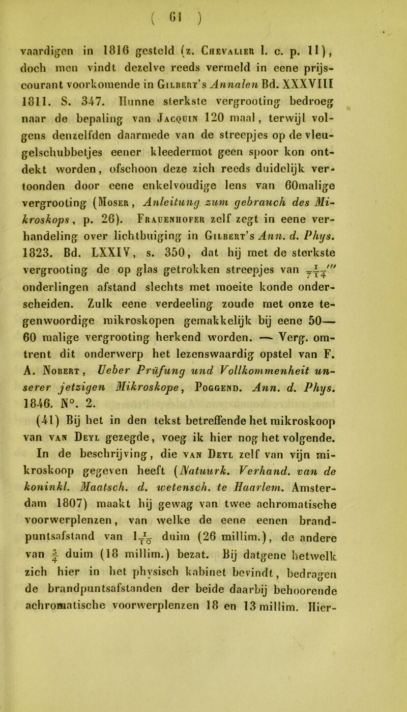 vaardigen in 1816 gesteld (z. Chevalier 1. c. p. 11), doch men vindt dezelve reeds vermeld in eene prijs- courant voorkomende in Gilbert’s Annalen Bd. XXXVIII 1811. S. 347. Hunne sterkste vergrooting bedroeg naar de bepaling van Jacquin 120 maal, terwijl vol- gens denzelfden daarmede van de streepjes op de vleu- gelschubbetjes eener kleedermot geen spoor kon ont- dekt worden, ofschoon deze zich reeds duidelijk ver- toonden door eene enkelvoudige lens van öOmalige vergrooting (Moser , Atdeituncj zum gebrauch des Mi~ kroskops ^ p. 26). Frauenhofer zelf zegt in eene ver- handeling over lichtbiiiging in Gilbert’s c?. Phijs. 1823. Bd. LXXIV, s. 350, dat hij met de sterkste vergrooting de op glas getrokken streepjes van ouderlingen afstand slechts met moeite konde onder- scheiden. Zulk eene verdeeling zoude met onze te- genwoordige mikroskopen gemakkelijk bij eene 50— 60 malige vergrooting herkend worden. —- Verg. om- trent dit onderwerp het lezenswaardig opstel van F. A. Nobert , Ueber Prüfung und Vollkommenheit un- serer jetzigen Mikroskope, Poggend. Ann. d. Phys, 1846. 2. (41) Bij het in den tekst betreffende het mikroskoop van VAN Deyl gezegde, voeg ik hier nog het volgende. In de beschrijving, die van Deyl zelf van vijn mi- kroskoop gegeven heeft (JSatuurk, Verhand, van de koninkl. Maatsch. d. wetensch. te Haarlem. Amster- dam 1807) maakt hij gewag van twee achromatische voorwerplenzen, van welke de eene eenen brand- puntsafstand van 1-^- duim (26millim.), de andere van J duim (18 millim.) bezat. Bij datgene hetwelk zich hier in het physisch kabinet bevindt, bedragen de brandpuntsafstanden der beide daarbij behoorende achromatische voorwerplenzen 18 en 13 millim. Hier-