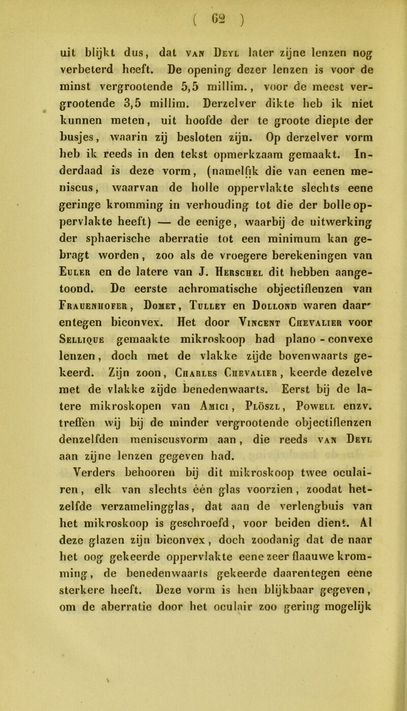 ( Ö2 ) uit blijkt dus, dat van Deyl later zijne lenzen nog verbeterd heeft. De opening dezer lenzen is voor de minst vergrootende 5,5 millim., voor de meest ver- grootende 3,5 millim. Derzelver dikte heb ik niet kunnen meten, uit hoofde der te groote diepte der busjes, waarin zij besloten zijn. Op derzelver vorm heb ik reeds in den tekst opmerkzaam gemaakt. In- derdaad is deze vorm, (naraelfik die van eenen me- niscus, waarvan de holle oppervlakte slechts eene geringe kromming in verhouding tot die der bolle op- pervlakte heeft) — de eenige, waarbij de uitwerking der sphaerische aberratie tot een minimum kan ge- bragt worden, zoo als de vroegere berekeningen van Euler en de latere van J. Herschel dit hebben aange- toond. De eerste achromatische objectiflenzen van Frauenhofer , Domet, Tulley en Dollond waren daar entegen biconvex. Het door Vincent Chevalier voor Selliqüe gemaakte mikroskoop had plano - convexe lenzen, doch met de vlakke zijde bovenwaarts ge- keerd. Zijn zoon, Charles Chevalier, keerde dezelve met de vlakke zijde benedenwaarts. Eerst bij de la- tere mikroskopen van Amici , Plöszl, Powell enzv. treffen wij bij de minder vergrootende objectiflenzen denzelfden raeniscusvorm aan, die reeds van Deyl aan zijne lenzen gegeven had. Verders behooren bij dit mikroskoop twee oculai- ren, elk van slechts één glas voorzien, zoodat het- zelfde verzamelingglas, dat aan de verlengbuis van het mikroskoop is geschroefd, voor beiden dient. Al deze glazen zijn biconvex, doch zoodanig dat de naar het oog gekeerde oppervlakte eene zeer flaauwe krom- ming, de benedenwaarts gekeerde daarentegen eene sterkere heeft. Deze vorm is hen blijkbaar gegeven, om de aberratie door het oculair zoo gering mogelijk \