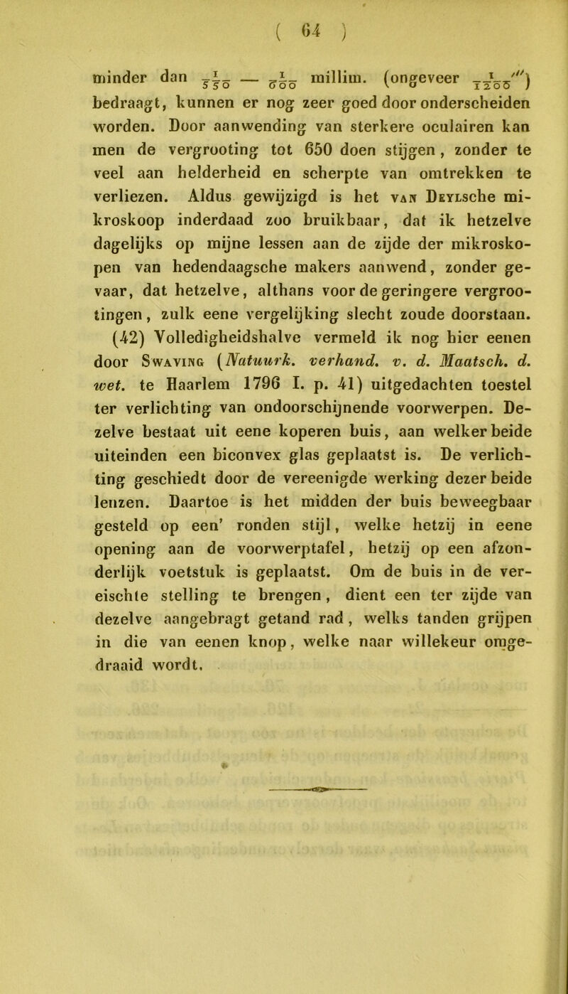 minder dan millim. (ongeveer bedraagt, kunnen er nog zeer goed door onderscheiden worden. Door aanwending van sterkere oculairen kan men de vergrooting tot 650 doen stijgen , zonder te veel aan helderheid en scherpte van omtrekken te verliezen. Aldus gewijzigd is het vaw DsYische mi- kroskoop inderdaad zoo bruikbaar, dat ik hetzelve dagelijks op mijne lessen aan de zijde der mikrosko- pen van hedendaagsche makers aanwend, zonder ge- vaar, dat hetzelve, althans voor de geringere vergroo- tingen, zulk eene vergelijking slecht zoude doorstaan. (-42) Volledigheidshalve vermeld ik nog hier eenen door SwAViiSG [Natuurk. verhand, v. d. Maatsch, d. wet. te Haarlem 1796 I. p. 41) uitgedachten toestel ter verlichting van ondoorschijnende voorwerpen. De- zelve bestaat uit eene koperen buis, aan welker beide uiteinden een biconvex glas geplaatst is. De verlich- ting geschiedt door de vereenigde werking dezer beide lenzen. Daartoe is het midden der buis beweegbaar gesteld op een’ ronden stijl, welke hetzij in eene opening aan de voorwerptafel, hetzij op een afzon- derlijk voetstuk is geplaatst. Om de buis in de ver- eischte stelling te brengen, dient een ter zijde van dezelve aangebragt getand rad, welks tanden grijpen in die van eenen knop, welke naar willekeur orage- draaid wordt.