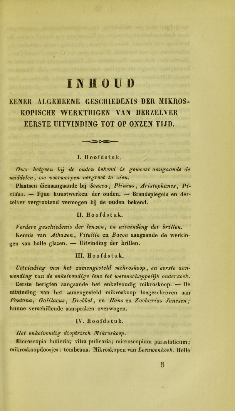 INHOUD EENER -VLCEMEENE GESCHIEDENIS DER MIKROS- KOPISCHE WERKTUIGEN VAN DERZELVER EERSTE UITVINDING TOT OP ONZEN TIJD. I. Hoofdstuk, Over hetgeen by de ouden bekend is geweest aangaande de middelen, om voorwerpen vergroot te zien. Plaatsen dienaangaande bij Seneca, Plinius, Aristophanes, Pi- sidas. — Fijne kunstwerken der ouden. — Brandspiegels en der- zelvcr vergrootend vermogen bij de ouden bekend. II. Hoofdstuk. Verdere geschiedenis der lenzen, en uitvinding der brillen. Kennis van Alhazen, Vitellio en Bacon aangaande de werkin- gen van bolle glazen. — Uitvinding der brillen. III. Hoofdstuk. Uitvinding van het zamengesteld mikroskoop, en eerste aan-' wending van de enkelvoudige lens tot wetenschappelijk onderzoek. Eerste berigten aangaande het enkelvoudig mikroskoop. — De uitvinding van het zamengesteld mikroskoop toegeschreven aan Fontana, Galilaeus, Drebbel, en Hans en\ Zacharias Janssen; hunne verschillende aanspraken overwogen. IV. Hoofdstuk. liet enkelvoudig dioptrisch Mikroskoop. Microscopia ludicria; vitra pulicaria; microscopium parastaticum; mikroskoopdoosjes; tombeaux. Mik roskopen van Holle