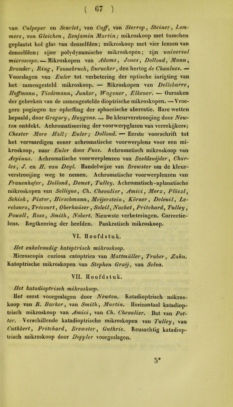 \an Culpcper en Scarlet, \an van Sterrop, Stcincr, Lom- mersy von Gleichen , Benjamin Martin; raikroskoop met tusschen geplaatst hol glas van denzelfden; mikioskoop met vier lenzen van denzelfden; zijne polydynamische mikroskopcn; zijn universal mzcro^cojoe. —- Mikroskopen van Adams ^ Jones^ Dollond^ Mann^ Brander ^ Ring, Veimebruch, Burucker, den hertog de Chaulnes. — Voorslagen van Euler tot verbetering der optische inrigting van het zamengesteld mikroskoop. — Mikroskopcn van Delleharrc^ Iloffmann^ Tiedemamiy Junker ^ Wagener, Eikener, — Oorzaken der gebreken van de zamengestelde dioptrische mikroskopen. —Vroe- gere pogingen ter opheffing der sphaerische aberratie. Hare wetten bepaald, door Gregory, Huygens, — De kleurverstrooijing door New- ton ontdekt. Achromatiseering der voorwerpglazen van verrekijkers; Chester JSlore Hall; Euler; Dollond. — Eerste voorschrift tot het vervaardigen eener achromatische voorwerplens voor een mi- kroskoop, naar Euler door Fuss. Achromatisch mikroskoop van Aepinus. Achromatische voorwerplenzen van Beeldsnijder, Char- les, J. en H. van Deyl. Handelwijze van Brewster om de kleur- verstrooijing weg te nemen. Achromatische voorwerplenzen van Frauenho/er, Dollond, Domet, Tulley. Achromatisch-aplanatische mikroskopen van Selligue, Ch. Chevalier, Amici, Merz, Pl'ószl, Schiek, Pistor, Hirschmann, Meijerstein, Körner, Deleuil, Le- rehours, Trccourt, Oherliaüser, Soleil, Nachet, Pritchard, Tulley, Powell, Ross, Smith, Nohert. Nieuwste verbeteringen. Correctie- lens. Regtkeering der beelden. Pankratisch mikroskoop. VI. Hoofdstuk. Het enkelvoudig katoptrisch mikroskoop, Microscopia curiosa catoptrica van Mattmüller, Traher, Zalm. Katoptrische mikroskopen van Stephen Graij, van Selva. VII. Hoofdstuk. Het katadioptrisch mikroskoop. Met eerst voorgeslagen door Newton. Katadioptrisch mikros- koop van R. Barker, van Smith, Martin. Horizontaal katadiop- trisch mikroskoop van Amici, van Ch. Chevalier. Dat van Pot- ter. Verschillende katadioplrische mikroskopen van Tulley, van Cuthbert, Pritchard, Brewster, Guthrie. Reusachtig katadiop- trisch mikroskoop door Dopplcr voorgeslagen. 5*
