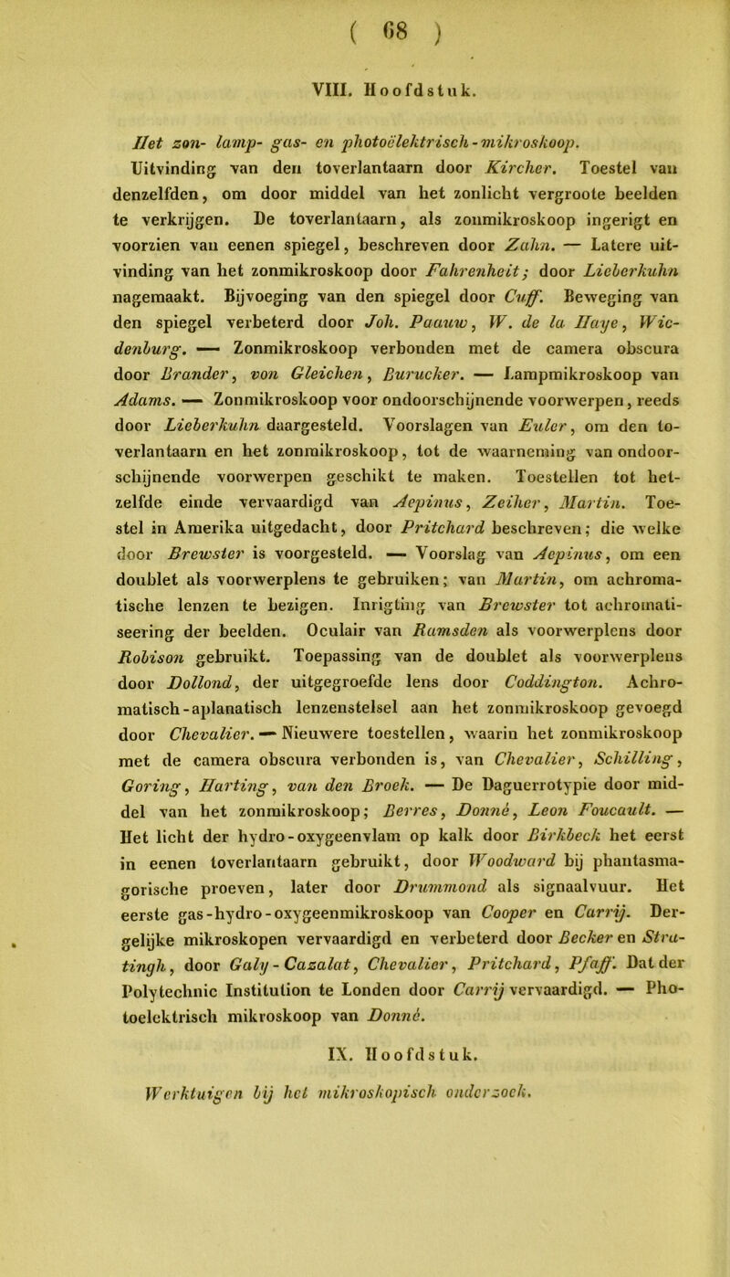 VIII. Hoofdstuk. Het zon- lamp- gas- en photoclektrisch-mikroslioop. Uitvinding van den toverlantaarn door Kircher. Toestel van denzelfden, om door middel van het zonlicht vergroote heelden te verkrijgen. De toverlantaarn, als zonmikroskoop ingerigt en voorzien vaii eenen spiegel, beschreven door Zalm. — Latere uit- vinding van het zonmikroskoop door Fahrenheit; door Lichorkulin nagemaakt. Bijvoeging van den spiegel door Cuff. Beweging van den spiegel verbeterd door Joh. Paauw, W. de la Ilaye ^ Wic- denhurg. — Zonmikroskoop verbonden met de camera ohscura door Brander, von Gleichen, Burucker. — Lampmikroskoop van Adams. — Zonmikroskoop voor ondoorschijnende voorwerpen, reeds door Lieberkuhn daargesteld. Voorslagen van E%Uer, om den to- verlantaarn en het zonmikroskoop, tot de waarneming van ondoor- schijnende voorwerpen geschikt te maken. Toestellen tot het- zelfde einde vervaardigd van Aepimcs ^ Zeiher, Martin. Toe- stel in Amerika uitgedacht, door Pritchard beschreven; die welke door Brewster is voorgesteld. — Voorslag van Aepiims, om een doublet als voorwerplens te gebruiken; van Martinom achroma- tische lenzen te bezigen. Inrigtiiig van Brewster tot achromati- seering der beelden. Oculair van Ramsden als voorwerplens door Rohison gebruikt. Toepassing van de doublet als voorwerplens door Dollond, der uitgegroefde lens door Coddington. Achro- matisch-aplanatisch lenzenstelsel aan het zonmikroskoop gevoegd door Chevalier. — Nieuwere toestellen, waarin het zonmikroskoop met de camera obscura verbonden is, van Chevalier, Schilling, Goring, Ilarting, van den Broek. —- De Daguerrotypie door mid- del van het zonmikroskoop; Berres, Donnè, Leon Foucault. — Het licht der hydro-oxygeenvlam op kalk door Birkbeck het eerst in eenen toverlantaarn gebruikt, door Woodward bij phantasma- gorische proeven, later door Drummond als signaalvuur. Het eerste gas-hydro-oxygeenmikroskoop van Cooper en Carrij. Der- gelijke mikroskopen vervaardigd en verbeterd door Becker en Stra- tingh, door Galy- Cazalat, Chevalier, Pritchard, Pfaff. Dat der Polytechnic Institution te Londen door Carrij vervaardigd. — Pho- toelcktrisch mikroskoop van Donné. IX. Hoofdstuk. Werktuigen bij hel mikroskopisch onderzoek.