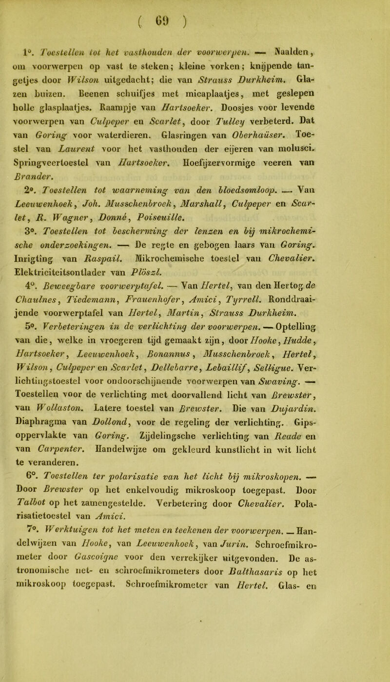 ( C!) ) P. Toestellen lot het vasthouden der vooriverpen. —• Naalden, oiu voorwerpen op vast te steken; kleine vorken; knijpende tan- getjes door Wilson uitgedacht; die van Strauss Durkheim. Gla- zen buizen. Beenen schuifjes met inicaplaatjes, met geslepen holle glasplaatjes. Raampje van Hartsoeker, Doosjes voor levende voorwerpen van Culpeper en Scarlet, door Tulley verbeterd. Dat van Goring voor waterdieren. Glasringen van Oberhaüser. Toe- stel van Laurent voor het vasthouden der eijeren van molusci. Springveertoestel van Hartsoeker. Hoefijzervormige veeren van Brander. 2*. Toestellen tot waarneming van den bloedsomloop. — Van Leeuwenhoek^ Joh. Musschenbroek^ Marshall, Culpeper en Scar- let, R. Wagner, Donné, Poiseuille. 3®. Toestellen tot bescherming der lenzen en bij mikrochemi- sche onderzoekingen. — De regte en gebogen laars van Goring. Inrigting van Raspail. Mikrochemische toestel van Chevalier. Elektriciteitsontlader van PTószl. P. Beweegbare voorwerptafel. — Van Hertel, van den Hertog de Chaulnes, Tiedemann, Frauenho/er, Amici, Tyrrell. Ronddraai- jende voorwerptafel van Hertel, Martin, Strauss Durkheim. 5®. Verbeteringen in de verlichting der voorwerpen. — Optelling van die, welke in vroegeren tijd gemaakt zijn, dooiHooke, Hudde, Hartsoeker, Leeuwenhoek, Bonannus, Musschenbroek, Hertel, Wilson, Culpeper en Scarlet, Dellebarre, Lebaillif, SeUigue. Ver- lichtiugstoestcl voor ondoorschijnende voorwerpen van Swaving. Toestellen voor de verlichting met doorvallend licht van Brewster, van Wollaston. Latere toestel van Breivster. Die van Dujardin. Diaphragma van Dollend, voor de regeling der verlichting. Gips- oppervlakte van Goring. Zijdelingsche verlichting van Reade en van Carpenter. Handelwijze om gekleurd kunstlicht in wit licht te veranderen. 6°. Toestellen ter polarisatie van het licht bij mikroskopen. — Door Brewster op het enkelvoudig mikroskoop toegepast. Door Talbot op het zamengestelde. Verbetering door Chevalier. Pola- risatietoestel van Amici. 7®. Werktuigen tot het meten en teekenen der voorwerpen. _ Han- delwijzen van Hooke, van Leeuwenhoek, ydiaJurin. Schroefraikro- meter door Gascoigne voor den verrekijker uitgevonden. De as- tronomische net- en schroefmikrometers door Balthasaris op het mikroskoop toegepast. Schroefmikrometcr van Hertel. Glas- en