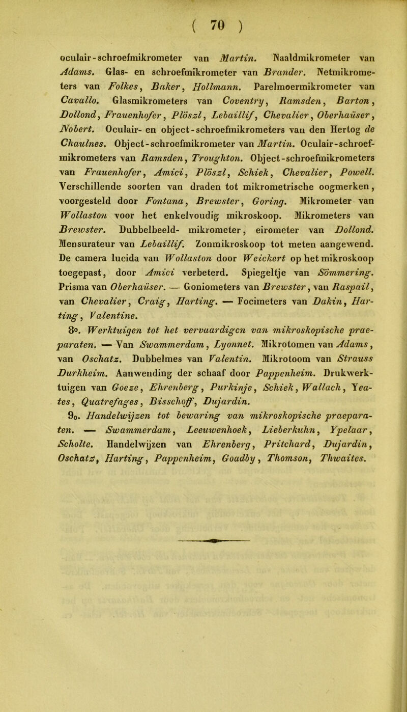 ( 70 ) oculair-schroefmikrometer van Martin. Naaldmikiometer van Adams. Glas- en schroefmikrometer van Brander. Netmikrome- ters van Folkes^ Baker, Hollmann. Parelmoennikrometer van Cavallo. Glasmikrometers van Coventry, Ramsden, Barton, Dollond, Frauenho/er, Plöszl, Lehaillif, Chevalier, OherJiaüser, Nobert. Oculair- en object-schroefmikrometers van den Hertog de Chaulnes. Object-schroefmikrometer \ai\ Martin. Oculair-schroef- inikrometers van Ramsden, Troughton. Object-schroefmikrometers van Frauenho/er, Amici, Plöszl, Scliiek, Chevalier, Powell. Verschillende soorten van draden tot mikrometrische oogmerken, voorgesteld door Fontana, Brewster, Goring. Mikrometer van Wollaston voor het enkelvoudig mikroskoop. Mikrometers van Brewster. Dubbelbeeld- mikrometer, eirometer van Dollond. Meosurateur van Lehaillif. Zonmikroskoop tot meten aangewend. De camera lucida vau Wollaston door Weickert op het mikroskoop toegepast, door Amici verbeterd. Spiegeltje van Sommering. Prisma van Oberhaiiser. — Goniometers van Brewster, van Raspail, van Chevalier, Craig, Harting. — Focimeters van Dakin, Har- ting, Valentine. 8<>. Werktuigen tot het vervaardigen van mikroskopische prae- paraten. — Van Swammerdam, Lyonnet. Mikrotomen van Adams, van Oschatz. Dubbelmes van Valentin. Mikrotoom van Strauss Durkheim. Aanwending der schaaf door Pappenheim. Drukwerk- tuigen van Goeze, Ehrenberg, Purkinje, Schiek, Wallach, 'ïea- tes, Quatre/ages, Bisschoff, Dujardin. 9o. Handelwijzen tot bewaring van mikroskopische praepara- ten. —— Swammerdam, Leeuwenhoek, Lieberkuhn, Ypelaar, Scholte. Handelwijzen van Ehrenberg, Pritchard, Dujardin, Oschata, Harting, Pappenheim, Goadby, Thomson, Thwaites.