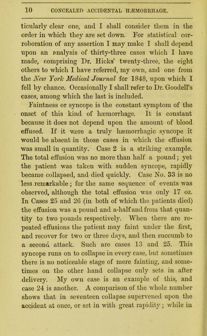 ticularly clear one, and I shall consider them in the order in which they are set down. For statistical cor- roboration of any assertion I may make I shall depend upon an analysis of thirty-three cases which I have made, comprising Dr. Hicks’ twenty-three, the eight others to which I have referred, my own, and one from the New York Medical Journal for 1848, upon which I fell by chance. Occasionally I shall refer to Dr. Goodell’s cases, among which the last is included. Faintness or syncope is the constant symptom of the onset of this kind of haemorrhage. It is constant because it does not depend upon the amount of blood effused. If it were a truly haemorrhagic syncope it would be absent in those cases in which the effusion was small in quantity. Case 2 is a striking example. The total effusion was no more than half a pound; yet the patient was taken with sudden syncope, rapidly became collapsed, and died quickly. Case Ho. 33 is no less remarkable; for the same sequence of events was observed, although the total effusion was only 17 oz. In Cases 25 and 26 (in both of which the patients died) the effusion was a pound and a-half and from that quan- tity to two pounds respectively. When there are re- peated effusions the patient may faint under the first, and recover for two or three davs, and then succumb to a second attack. Such are cases 13 and 25. This syncope runs on to collapse in every case, but sometimes there is no noticeable stage of mere fainting, and some- times on the other hand collapse only sets in after delivery. My own case is an example of this, and case 24 is another. A comparison of the whole number shows that in seventeen collapse supervened upon the accident at once, or set in with great rapidity ; while in