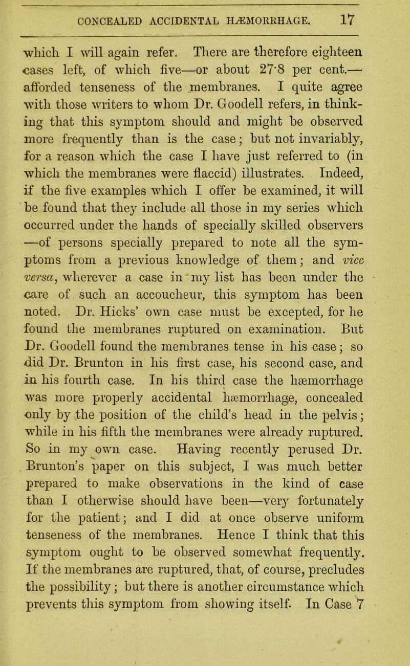 which I will again refer. There are therefore eighteen cases left, of which five—or about 27'8 per cent.— afforded tenseness of the membranes. I quite agree with those writers to whom Dr. Goodell refers, in think- ing that this symptom should and might be observed more frequently than is the case; but not invariably, for a reason which the case I have just referred to (in which the membranes were flaccid) illustrates. Indeed, if the five examples which I offer be examined, it will be found that they include all those in my series which occurred under the hands of specially skilled observers —of persons specially prepared to note all the sym- ptoms from a previous knowledge of them; and vice versa, wherever a case in my list has been under the care of such an accoucheur, this symptom has been noted. Dr. Hicks’ own case must be excepted, for he found the membranes ruptured on examination. But Dr. Goodell found the membranes tense in his case; so did Dr. Brunton in his first case, his second case, and in his fourth case. In his third case the lrsemorrhaoe O was more properly accidental haemorrhage, concealed only by the position of the child’s head in the pelvis; while in his fifth the membranes were already ruptured. So in my own case. Having recently perused Dr. Brunton’s paper on this subject, I was much better prepared to make observations in the kind of case than I otherwise should have been—very fortunately for the patient; and I did at once observe uniform tenseness of the membranes. Hence I think that this symptom ought to be observed somewhat frequently. If the membranes are ruptured, that, of course, precludes the possibility; but there is another circumstance which prevents this symptom from showing itself. In Case 7