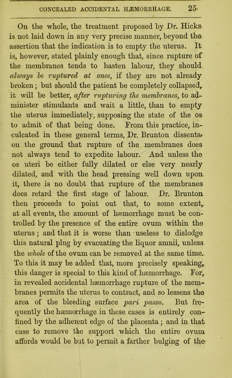 On the whole, the treatment proposed by Or. Hicks is not laid down in any very precise manner, beyond the assertion that the indication is to empty the uterus. It is, however, stated plainly enough that, since rupture of the membranes tends to hasten labour, they should always be ruptured at once, if they are not already broken; but should the patient be completely collapsed,, it will be better, after rupturing the membranes, to ad- minister stimulants and wait a little, than to empty the uterus immediately, supposing the state of the os to admit of that being done. From this practice, in- culcated in these general terms. Dr. Brunton dissents? on the ground that rupture of the membranes does not always tend to expedite labour. And unless the os uteri be either fully dilated or else very nearly dilated, and with the head pressing well down upon* it, there is no doubt that rupture of the membranes does retard the first stage of labour. Dr. Brunton then proceeds to point out that, to some extent,, at all events, the amount of haemorrhage must be con- trolled by the presence of the entire ovum within the uterus ; and that it is worse than useless to dislodge this natural plug by evacuating the liquor amnii, unless the whole of the ovum can be removed at the same time.. To this it may be added that, more precisely speaking, this danger is special to this kind of haemorrhage. For, in revealed accidental haemorrhage rupture of the mem- branes permits the uterus to contract, and so lessens the area of the bleeding surface pari passu. But fre- quently the haemorrhage in these cases is entirely con- fined by the adherent edge of the placenta; and in that case to remove the support which the entire ovum affords would be but to permit a farther bulging of the