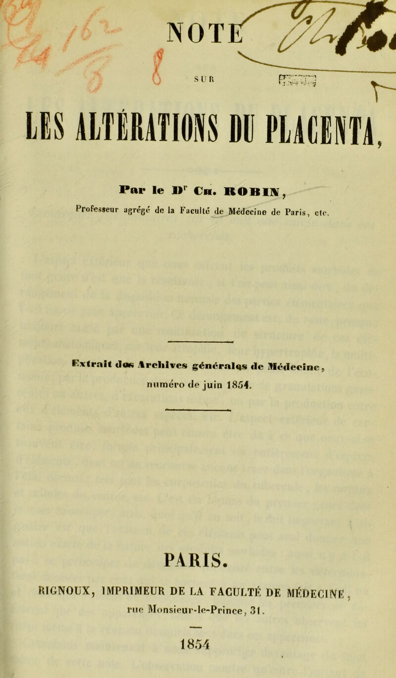 LES ALTÉRATIONS DU PLACENTA, Par le l)r Ch. ROBIN, Professeur agrégé de la Faculté de Médecine de Paris, etc. Extrait dos Archives générales de Médecine, numéro de juin 1854. PARIS. RIGNOUX, IMPRIMEUR DE LA FACULTÉ DE MÉDECINE rue Monsieur-le-Prince, 31. 1854