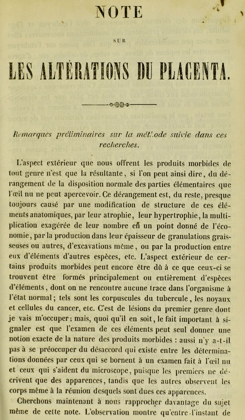 I Remarques préliminaires sur la. met!,ode suivie dans ces recherches. L'aspect extérieur que nous offrent les produits morbides de tout genre n'est que la résultante, si l'on peut ainsi dire, du dé- rangement de la disposition normale des parties élémentaires que l’œil nu ne peut apercevoir. Ce dérangement est, du reste, presque toujours causé par une modification de structure de ces élé- ments anatomiques, par leur atrophie, leur hypertrophie, la multi- plication exagérée de leur nombre en un point donné de l’éco- nomie, parla production dans leur épaisseur de granulations grais- seuses ou autres, d’excavations meme, ou par la production entre eux d'éléments d’autres espèces, etc. L’aspect extérieur de cer- tains produits morbides peut encore être dû ù ce que ceux-ci se trouvent être formés principalement ou entièrement d’espèces d’éléments, dont on ne rencontre aucune trace dans l’organisme à l’état normal; tels sont les corpuscules du tubercule, les noyaux et cellules du cancer, etc. C’est de lésions du premier genre dont je vais m’occuper; mais, quoi qu’il en soit, le fait important à si- gnaler est que l’examen de ces éléments peut seul donner une notion exacte de la nature des produits morbides : aussi n’y a-t-il pas à se préoccuper du désaccord qui existe entre les détermina- tions données par ceux qui se bornent à un examen fait à l'œil nu et ceux qui s’aident du microscope, puisque les premiers ne dé- crivent que des apparences, tandis que les autres observent les corps même à la réunion desquels sont dues ces apparences. Cherchons maintenant à nous rapprocher davantage du sujet même de celte note. L’observation montre qu’entre d’instant de