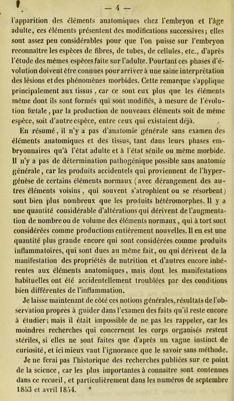 l’apparition des éléments anatomiques chez l'embryon et l'àge adulte, ces éléments présentent des modifications successives; elles sont assez peu considérables pour que Ton puisse sur l’embryon reconnaître les espèces de fibres, de tubes, de cellules, etc., d’après l’étude des mêmes espèces faite sur l’adulte. Pourtant ces phases d’é- volution doivent être connues pour arriver à une saine interprétation des lésions et des phénomènes morbides. Cette remarque s’applique principalement aux tissus , car ce sont eux plus que les éléments même dont ils sont formés qui sont modifiés, à mesure de l’évolu- tion fœtale , par la production de nouveaux éléments soit de même espèce, soit d’autre espèce, entre ceux qui existaient déjà. En résumé, il n’y a pas d’anatomie générale sans examen des éléments anatomiques et des tissus, tant dans leurs phases em- bryonnaires qu’à l’état adulte et à l’état sénile ou même morbide. 11 n’y a pas de détermination pathogénique possible sans anatomie générale, car les produits accidentels qui proviennent de l’hyper- génèse de certains éléments normaux (avec dérangement des au- tres éléments voisins, qui souvent s’atrophient ou se résorbent ) sont bien plus nombreux que les produits hétéromorphes. Il y a une quantité considérable d’altérations qui dérivent de l’augmenta- tion de nombre ou de volume des éléments normaux, qui à tort sont considérées comme productions entièrement nouvelles. Il en est une quantité plus grande encore qui sont considérées comme produits inflammatoires, qui sont dues au même fait, ou qui dérivent de la manifestation des propriétés de nutrition et d’autres encore inhé- rentes aux éléments anatomiques, mais dont les manifestations habituelles ont été accidentellement troublées par des conditions bien différentes de l’inflammation. Je laisse maintenant de côté ces notions générales, résultats de l’ob- servation propres à guider dans l’examen des faits qu’il reste encore à étudier; mais il était impossible de ne pas les rappeler, car les moindres recherches qui concernent les corps organisés restent stériles, si elles ne sont faites que d’après un vague instinct de curiosité, et ici mieux vaut l’ignorance que le savoir sans méthode. Je ne ferai pas l’historique des recherches publiées sur ce point de la science, car les plus importantes à connaître sont contenues dans ce recueil, et particulièrement dans les numéros de septembre 1853 et avril 1854.