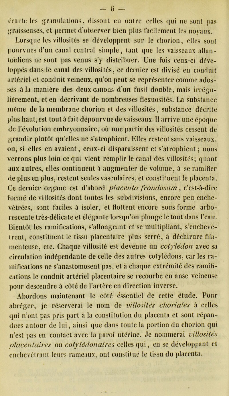 - G écarte les granulations, dissout en outre celles qui ne sont pas graisseuses, et permet d’observer bien plus facilement les noyaux. Lorsque les villosités se développent sur le cliorion, elles sont pourvues d’un canal central simple, tant que les vaisseaux allau- loidiens 11e sont pas venus s’y distribuer. Une fois ceux-ci déve- loppés dans le canal des villosités, ce dernier est divisé en conduit artériel et conduit veineux, qu’on peut se représenter comme ados- sés à la manière des deux canons d’un fusil double, mais irrégu- lièrement, et en décrivant de nombreuses flexuosités. La substance même de la membrane chorion et des villosités , substance décrite pi us ha u t, es t tou t à fa i t dé pou r v ue de va issea ux. 11 a rri ve une époq ue de l’évolution embryonnaire, où une partie des villosités cessent de grandir plutôt qu’elles 11e s'atrophient. Elles restent sans vaisseaux, ou, si elles en avaient, ceux-ci disparaissent et s’atrophient ; nous verrons plus loin ce qui vient remplir le canal des villosités; quant aux autres, elles continuent à augmenter de volume, à se ramifier de plus en plus, restent seules vasculaires, et constituent le placenta. Ce dernier organe est d’abord placenta f'rondosum, c’est-à-dire formé de villosités dont toutes les subdivisions, encore peu enche- vêtrées, sont faciles à isoler, et flottent encore sous forme arbo- rescente très-délicate et élégante lorsqu’on plonge le tout dans l’eau. Bientôt les ramifications, s’allongeant et se multipliant, s’enchevê- trent, constituent le tissu placentaire plus serré, à déchirure fila- menteuse, etc. Chaque villosité est devenue un cotylédon avec sa circulation indépendante de celle des autres cotylédons, car les ra- mifications ne s’anastomosent pas. et à chaque extrémité des ramifi- cations le conduit artériel placentaire se recourbe en anse veineuse pour descendre à côté de l’artère en direction inverse. Abordons maintenant le côté essentiel de cette étude. Pour abréger, je réserverai le nom de villosités choriales à celles qui n’ont pas pris part à la constitution du placenta et sont répan- dues autour de lui, ainsi que dans toute la portion du chorion qui n’est pas en contact avec la paroi utérine. Je nommerai villosités placentaires ou cotylédonaires celles qui, en se développant et enchevêtrant leurs rameaux, ont constitué le tissu du placenta.