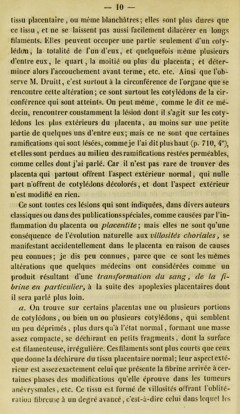 tissu placentaire, ou même blanchâtres; elles sont plus dures que ce tissu , et ne se laissent pas aussi facilement dilacérer en longs filaments. Elles peuvent occuper une partie seulement d’un coty- lédon, la totalité de l’un d’eux, et quelquefois même plusieurs d’entre eux, le quart, la moitié ou plus du placenta, et déter- miner alors l’accouchement avant terme, etc. etc. Ainsi que l’ob- serve M. Druilt, c’est surtout à la circonférence de l’organe que se rencontre celte altération; ce sont surtout les cotylédons de la cir- conférence qui sont atteints. On peut même, comme le dit ce mé- decin, rencontrer constamment la lésiort dont il s’agit sur les coty- lédons les plus extérieurs du placenta, au moins sur une petite partie de quelques uns d’entre eux; mais ce ne sont que certaines ramifications qui sont lésées, comme je l’ai dit plus haut (p. 710, 4°), etellessont perdues au milieu des ramifications restées perméables, comme celles dont, j’ai parlé. Car il n’est pas rare de trouver des placenta qui partout offrent l’aspect extérieur normal, qui nulle part n'offrent de cotylédons décolorés, et dont l’aspect extérieur n’est modifié en rien. Ce sont toutes ces lésions qui sont indiquées, dans divers auteurs classiques ou dans des publications spéciales, comme causées par l’in- flammation du placenta ou placentite\ mais elles ne sont qu’une conséquence de l’évolution naturelle aux villosités choriales, se manifestant accidentellement dans le placenta en raison de causes peu connues ; je dis peu connues, parce que ce sont les mêmes altérations que quelques médecins ont considérées comme un produit résultant d’une transformation du sang, de la fi- brine en particulier, à la suite des apoplexies placentaires dont il sera parlé plus loin. a. On trouve sur certains placentas une ou plusieurs portions de cotylédons, ou bien un ou plusieurs cotylédons, qui semblent un peu déprimés , plus durs qu’à l’état normal, formant une masse assez compacte, se déchirant en petits fragments, dont la surface est filamenteuse, irrégulière. Cesfilamcnls sont plus courts que ceux que donne la déchirure du tissu placentaire normal; leur aspectexté- ricur est assez exactement celui que présente la fibrine arrivée à cer- taines phases des modifications qu’elle éprouve dans les tumeurs anévrysmales, etc. Ce tissu est formé de villosités offrant l'oblité- ration fibreuse à un degré avancé, c'est-à-dire celui dans lequel les