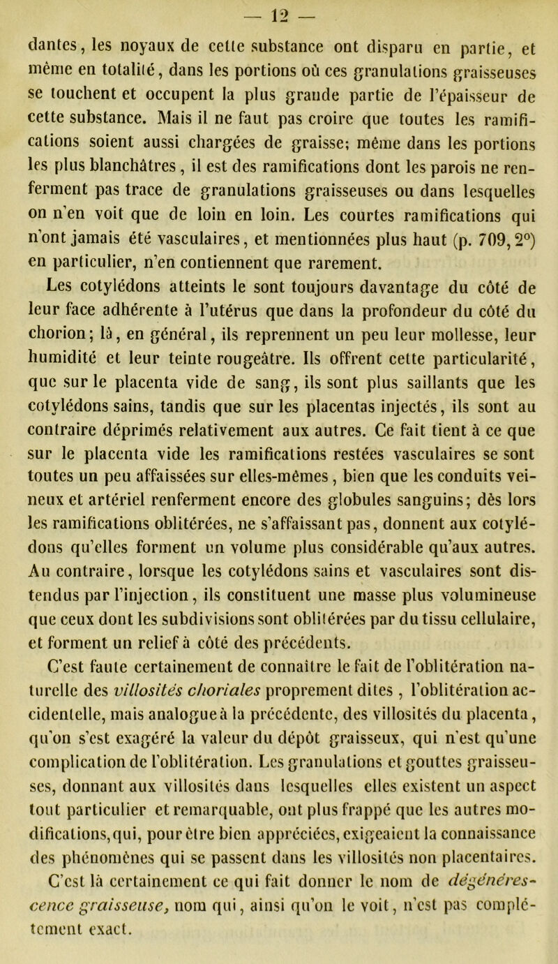 clantes, les noyaux de celle substance ont disparu en partie, et même en totalité, dans les portions où ces granulations graisseuses se louchent et occupent la plus grande partie de l’épaisseur de cette substance. Mais il ne faut pas croire que toutes les ramifi- cations soient aussi chargées de graisse; même dans les portions les plus blanchâtres , il est des ramifications dont les parois ne ren- ferment pas trace de granulations graisseuses ou dans lesquelles on n’en voit que de loin en loin. Les courtes ramifications qui n’ont jamais été vasculaires, et mentionnées plus haut (p. 709,2°) en particulier, n’en contiennent que rarement. Les cotylédons atteints le sont toujours davantage du côté de leur face adhérente à l’utérus que dans la profondeur du côté du chorion; là, en général, ils reprennent un peu leur mollesse, leur humidité et leur teinte rougeâtre. Ils offrent cette particularité, que sur le placenta vide de sang, ils sont plus saillants que les cotylédons sains, tandis que sur les placentas injectés, ils sont au contraire déprimés relativement aux autres. Ce fait tient à ce que sur le placenta vide les ramifications restées vasculaires se sont toutes un peu affaissées sur elles-mêmes, bien que les conduits vei- neux et artériel renferment encore des globules sanguins; dès lors les ramifications oblitérées, ne s’affaissant pas, donnent aux cotylé- dons qu’elles forment un volume plus considérable qu’aux autres. Au contraire, lorsque les cotylédons sains et vasculaires sont dis- tendus par l’injection, ils constituent une masse plus volumineuse que ceux dont les subdivisions sont oblitérées par du tissu cellulaire, et forment un relief à côté des précédents. C’est faute certainement de connaître le fait de l’oblitération na- turelle des villosités choriales proprement dites , l’oblitération ac- cidentelle, mais analogue à la précédente, des villosités du placenta, qu’on s’est exagéré la valeur du dépôt graisseux, qui n'est qu’une complication de l’oblitération. Les granulations et gouttes graisseu- ses, donnant aux villosités dans lesquelles clics existent un aspect tout particulier et remarquable, ont plus frappé que les autres mo- difications,qui, pour être bien appréciées, exigeaient la connaissance des phénomènes qui se passent dans les villosités non placentaires. C’est là certainement ce qui fait donner le nom de dégénéres- cence graisseuse, nom qui, ainsi qu’on le voit, n’est pas complè- tement exact.