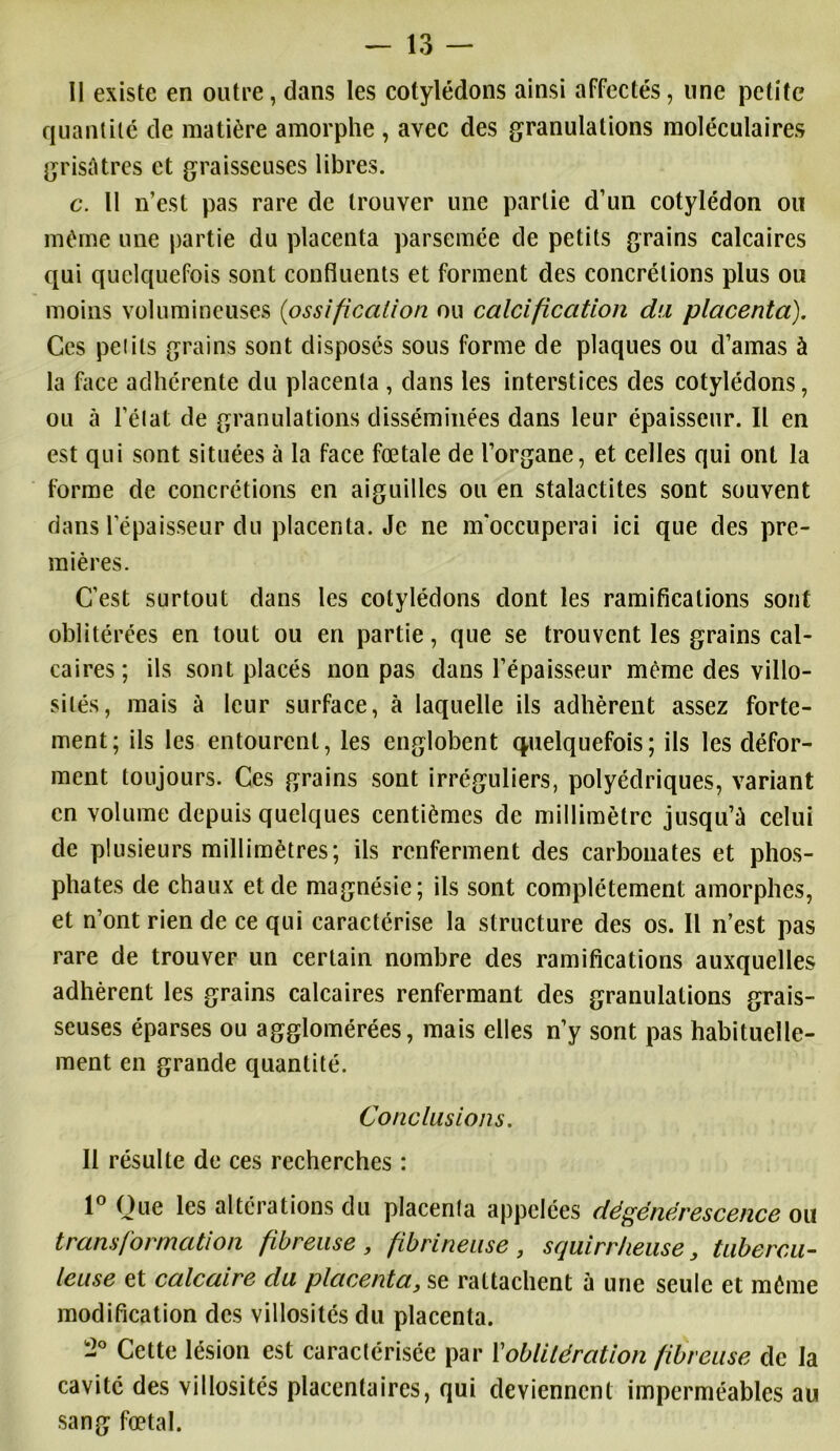 Il existe en outre, dans les cotylédons ainsi affectés, une petite quantité de matière amorphe , avec des granulations moléculaires grisâtres et graisseuses libres. c. Il n’est pas rare de trouver une partie d’un cotylédon ou même une partie du placenta parsemée de petits grains calcaires qui quelquefois sont confluents et forment des concrétions plus ou moins volumineuses (<ossification ou calcification du placenta). Ces pet ils grains sont disposés sous forme de plaques ou d’amas à la face adhérente du placenta , dans les interstices des cotylédons, ou à l'état de granulations disséminées dans leur épaisseur. Il en est qui sont situées à la face fœtale de l’organe, et celles qui ont la forme de concrétions en aiguilles ou en stalactites sont souvent dans l’épaisseur du placenta. Je ne m'occuperai ici que des pre- mières. C’est surtout dans les cotylédons dont les ramifications sont oblitérées en tout ou en partie, que se trouvent les grains cal- caires; ils sont placés non pas dans l’épaisseur même des villo- sités, mais à leur surface, à laquelle ils adhèrent assez forte- ment; ils les entourent, les englobent quelquefois ; ils les défor- ment toujours. Ces grains sont irréguliers, polyédriques, variant en volume depuis quelques centièmes de millimètre jusqu’à celui de plusieurs millimètres; ils renferment des carbonates et phos- phates de chaux et de magnésie; ils sont complètement amorphes, et n’ont rien de ce qui caractérise la structure des os. Il n’est pas rare de trouver un certain nombre des ramifications auxquelles adhèrent les grains calcaires renfermant des granulations grais- seuses éparses ou agglomérées, mais elles n’y sont pas habituelle- ment en grande quantité. Conclusions. Il résulte de ces recherches : 1° Que les altérations du placenla appelées dégénérescence ou transformation fibreuse , fibrineuse , squirrheuse} tubercu- leuse et calcaire du placenta, se rattachent à une seule et même modification des villosités du placenta. -° Cette lésion est caractérisée par l'oblitération fibreuse de la cavité des villosités placentaires, qui deviennent imperméables au sang fœtal.