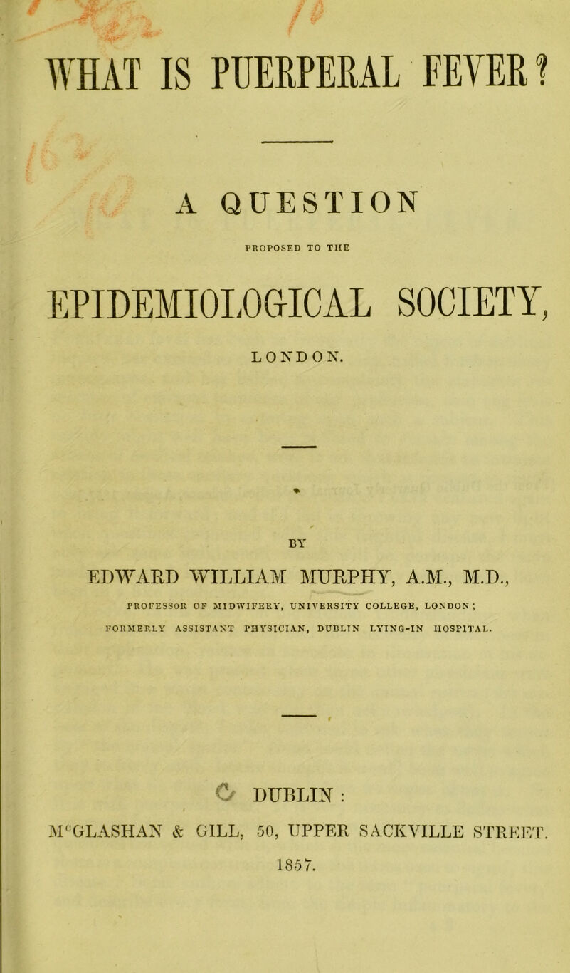 WHAT IS PUERPERAL FEVER? A QUESTION proposed to the EPIDEMIOLOGICAL SOCIETY, LONDON. BY EDWARD WILLIAM MURPHY, A.M., M.D., PROFESSOR OF MIDWIFERY, UNIVERSITY COLLEGE, LONDON; FORMERLY ASSISTANT PHYSICIAN, DUBLIN LYING-IN HOSPITAL. r C DUBLIN : MCGLASHAN & GILL, 50, UPPER SACKVILLE STREET. 1857.