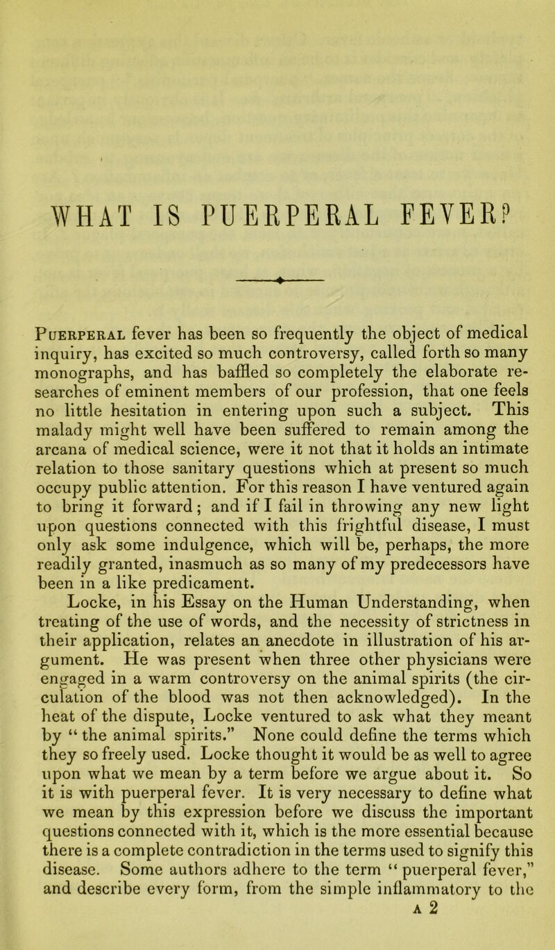 Puerperal fever has been so frequently the object of medical inquiry, has excited so much controversy, called forth so many monographs, and has baffled so completely the elaborate re- searches of eminent members of our profession, that one feels no little hesitation in entering upon such a subject. This malady might well have been suffered to remain among the arcana of medical science, were it not that it holds an intimate relation to those sanitary questions which at present so much occupy public attention. For this reason I have ventured again to bring it forward; and if I fail in throwing any new light upon questions connected with this frightful disease, I must only ask some indulgence, which will be, perhaps, the more readily granted, inasmuch as so many of my predecessors have been in a like predicament. Locke, in his Essay on the Human Understanding, when treating of the use of words, and the necessity of strictness in their application, relates an anecdote in illustration of his ar- gument. He was present when three other physicians were engaged in a warm controversy on the animal spirits (the cir- culation of the blood was not then acknowledged). In the heat of the dispute, Locke ventured to ask what they meant by “ the animal spirits.” None could define the terms which they so freely used. Locke thought it would be as well to agree upon what we mean by a term before we argue about it. So it is with puerperal fever. It is very necessary to define what we mean by this expression before we discuss the important questions connected with it, which is the more essential because there is a complete contradiction in the terms used to signify this disease. Some authors adhere to the term “ puerperal fever,” and describe every form, from the simple inflammatory to the a 2