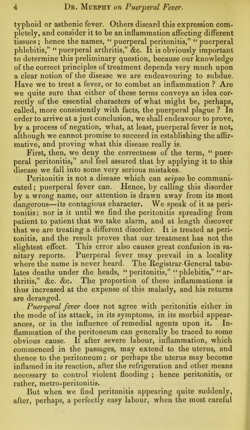 typhoid or asthenic fever. Others discard this expression com- pletely, and consider it to be an inflammation affecting different tissues; hence the names, “ puerperal peritonitis,” “ puerperal phlebitis,” “ puerperal arthritis,” &c. It is obviously important to determine this preliminary question, because our knowledge of the correct principles of treatment depends very much upon a clear notion of the disease we are endeavouring to subclue. Have we to treat a fever, or to combat an inflammation ? Are we quite sure that either of these terms conveys an idea cor- rectly of the essential characters of what might be, perhaps, called, more consistently with facts, the puerperal plague ? In order to arrive at a just conclusion, we shall endeavour to prove, by a process of negation, what, at least, puerperal fever is not, although we cannot promise to succeed in establishing the affir- mative, and proving what this disease really is. First, then, we deny the correctness of the term, “ puer- peral peritonitis,” and feel assured that by applying it to this disease we fall into some very serious mistakes. Peritonitis is not a disease which can seipso be communi- cated; puerperal fever can. Hence, by calling this disorder by a wrong name, our attention is drawn away from its most dangerous—its contagious character. We speak of it as peri- tonitis : nor is it until we find the peritonitis spreading from patient to patient that we take alarm, and at length discover that we are treating a different disorder. It is treated as peri- tonitis, and the result proves that our treatment has not the slightest effect. This error also causes great confusion in sa- nitary reports. Puerperal fever may prevail in a locality where the name is never heard. The Registrar-General tabu- lates deaths under the heads, “ peritonitis,” “ phlebitis,” “ ar- thritis,” &c. &c. The proportion of these inflammations is thus increased at the expense of this malady, and his returns are deranged. Puerperal fever does not agree with peritonitis either in the mode of its attack, in its symptoms, in its morbid appear- ances, or in the influence of remedial agents upon it. In- flammation of the peritoneum can generally be traced to some obvious cause. It' after severe labour, inflammation, which commenced in the passages, may extend to the uterus, and thence to the peritoneum; or perhaps the uterus may become inflamed in its reaction, after the refrigeration and other means necessary to control violent flooding ; hence peritonitis, or rather, metro-peritonitis. But when we find peritonitis appearing quite suddenly, after, perhaps, a perfectly easy labour, when the most careful