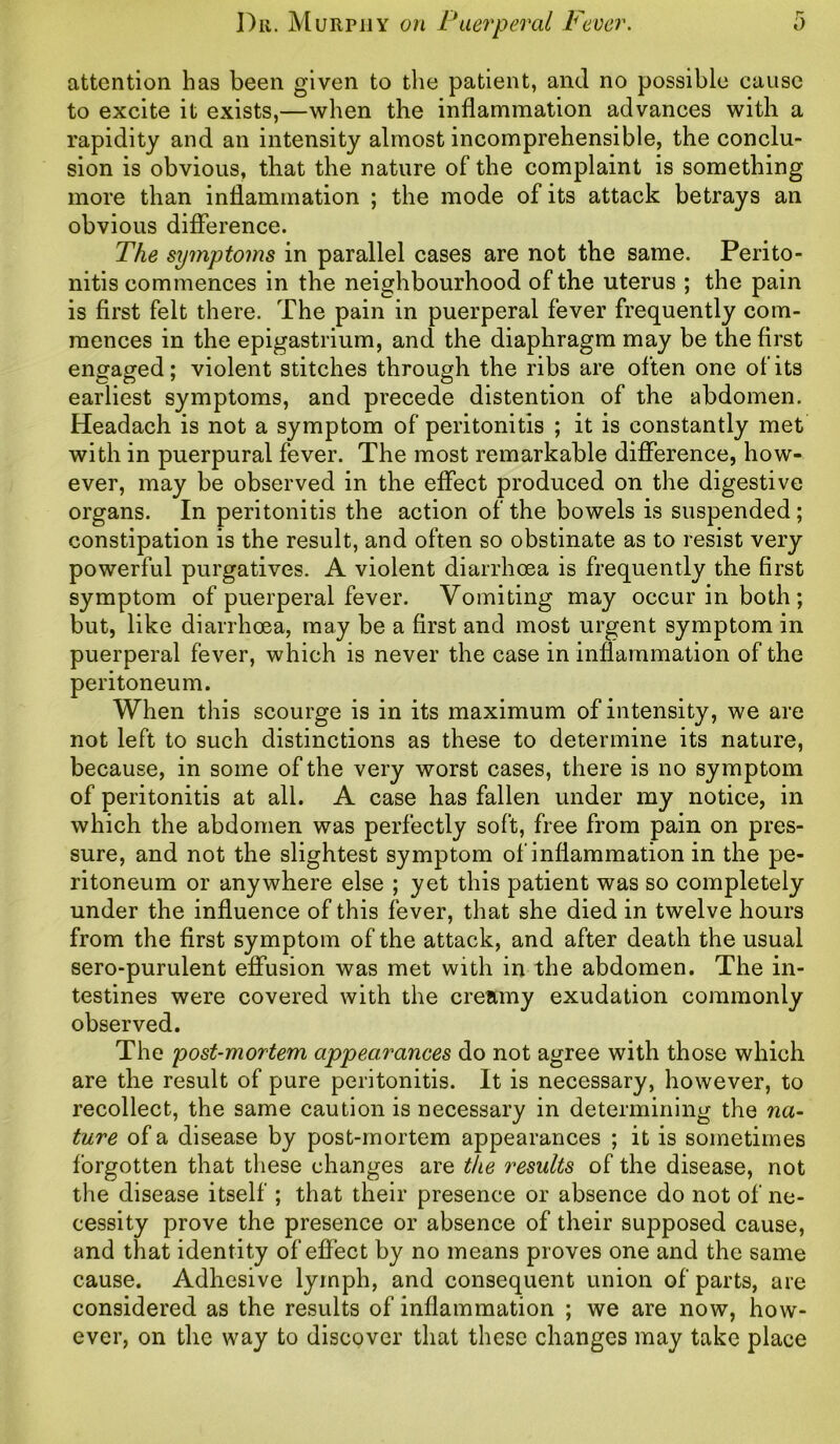 attention has been given to the patient, and no possible cause to excite it exists,—when the inflammation advances with a rapidity and an intensity almost incomprehensible, the conclu- sion is obvious, that the nature of the complaint is something more than inflammation ; the mode of its attack betrays an obvious difference. The symptoms in parallel cases are not the same. Perito- nitis commences in the neighbourhood of the uterus ; the pain is first felt there. The pain in puerperal fever frequently com- mences in the epigastrium, and the diaphragm may be the first engaged; violent stitches through the ribs are often one of its earliest symptoms, and precede distention of the abdomen. Headach is not a symptom of peritonitis ; it is constantly met with in puerpural fever. The most remarkable difference, how- ever, may be observed in the effect produced on the digestive organs. In peritonitis the action of the bowels is suspended; constipation is the result, and often so obstinate as to resist very powerful purgatives. A violent diarrhoea is frequently the first symptom of puerperal fever. Vomiting may occur in both; but, like diarrhoea, may be a first and most urgent symptom in puerperal fever, which is never the case in inflammation of the peritoneum. When this scourge is in its maximum of intensity, we are not left to such distinctions as these to determine its nature, because, in some of the very worst cases, there is no symptom of peritonitis at all. A case has fallen under my notice, in which the abdomen was perfectly soft, free from pain on pres- sure, and not the slightest symptom of inflammation in the pe- ritoneum or anywhere else ; yet this patient was so completely under the influence of this fever, that she died in twelve hours from the first symptom of the attack, and after death the usual sero-purulent effusion was met with in the abdomen. The in- testines were covered with the creamy exudation commonly observed. The post-mortem appearances do not agree with those which are the result of pure peritonitis. It is necessary, however, to recollect, the same caution is necessary in determining the na- ture of a disease by post-mortem appearances ; it is sometimes forgotten that these changes are the results of the disease, not the disease itself ; that their presence or absence do not of ne- cessity prove the presence or absence of their supposed cause, and that identity of effect by no means proves one and the same cause. Adhesive lymph, and consequent union of parts, are considered as the results of inflammation ; we are now, how- ever, on the way to discover that these changes may take place