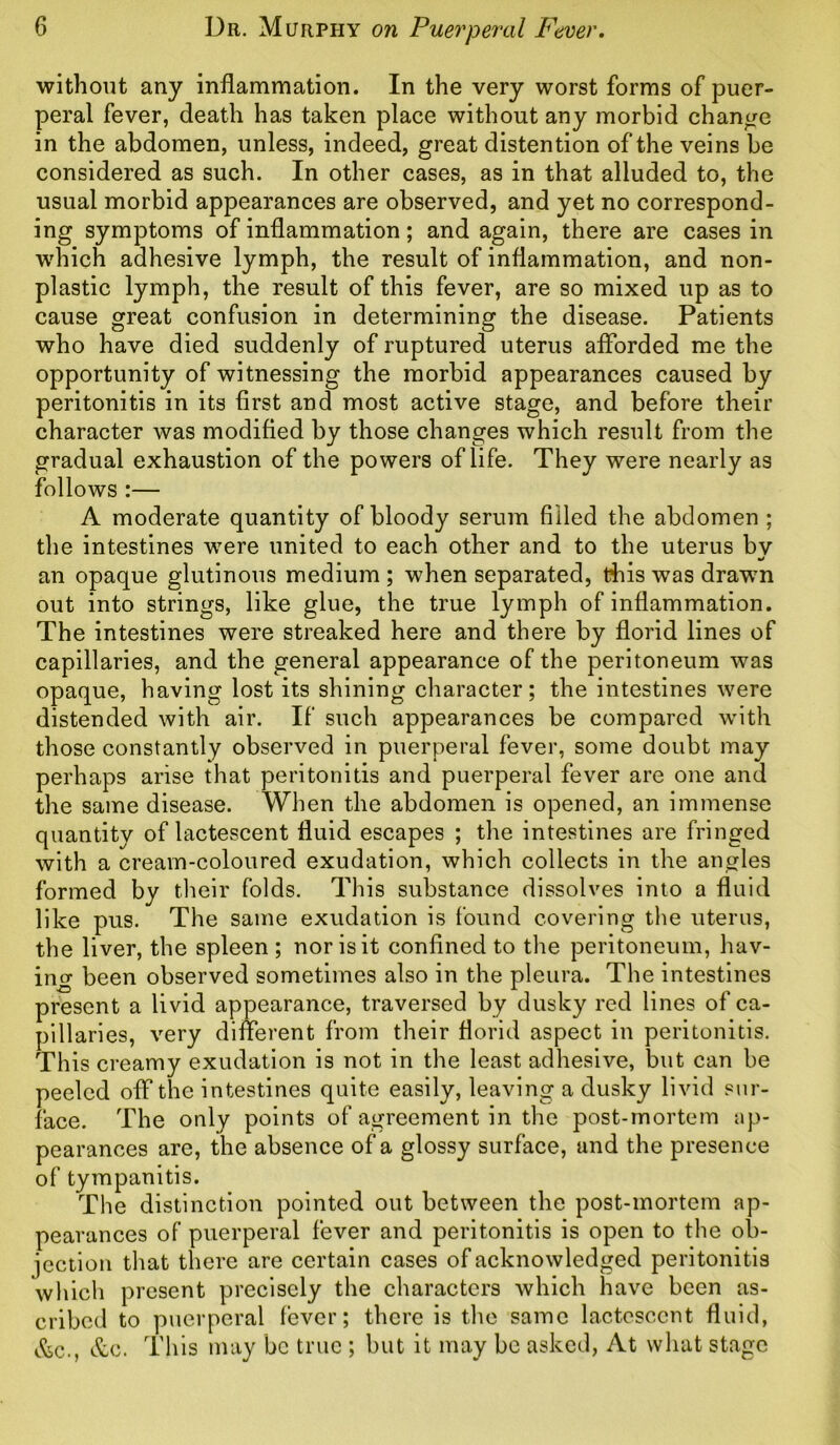 without any inflammation. In the very worst forms of puer- peral fever, death has taken place without any morbid change in the abdomen, unless, indeed, great distention of the veins be considered as such. In other cases, as in that alluded to, the usual morbid appearances are observed, and yet no correspond- ing symptoms of inflammation; and again, there are cases in which adhesive lymph, the result of inflammation, and non- plastic lymph, the result of this fever, are so mixed up as to cause great confusion in determining the disease. Patients who have died suddenly of ruptured uterus afforded me the opportunity of witnessing the morbid appearances caused by peritonitis in its first and most active stage, and before their character was modified by those changes which result from the gradual exhaustion of the powers of life. They were nearly as follows :— A moderate quantity of bloody serum filled the abdomen ; the intestines were united to each other and to the uterus by an opaque glutinous medium ; when separated, this was drawm out into strings, like glue, the true lymph of inflammation. The intestines were streaked here and there by florid lines of capillaries, and the general appearance of the peritoneum was opaque, having lost its shining character; the intestines were distended with air. If such appearances be compared with those constantly observed in puerperal fever, some doubt may perhaps arise that peritonitis and puerperal fever are one and the same disease. When the abdomen is opened, an immense quantity of lactescent fluid escapes ; the intestines are fringed with a cream-coloured exudation, which collects in the angles formed by their folds. This substance dissolves into a fluid like pus. The same exudation is found covering the uterus, the liver, the spleen ; nor is it confined to the peritoneum, hav- ing been observed sometimes also in the pleura. The intestines present a livid appearance, traversed by dusky red lines of ca- pillaries, very different from their florid aspect in peritonitis. This creamy exudation is not in the least adhesive, but can be peeled off the intestines quite easily, leaving a dusky livid sur- face. The only points of agreement in the post-mortem ap- pearances are, the absence of a glossy surface, and the presence of tympanitis. The distinction pointed out between the post-mortem ap- pearances of puerperal fever and peritonitis is open to the ob- jection that there are certain cases of acknowledged peritonitis which present precisely the characters which have been as- cribed to puerperal fever; there is the same lactescent fluid, &c., &c. This may be true ; but it may be asked, At what stage