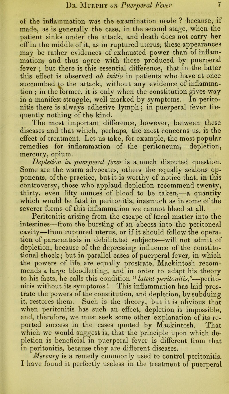 of the inflammation was the examination made ? because, if made, as is generally the case, in the second stage, when the patient sinks under the attack, and death does not carry her off in the middle of it, as in ruptured uterus, these appearances may be rather evidences of exhausted power than of inflam- mation* and thus agree with those produced by puerperal fever ; but there is this essential difference, that in the latter this effect is observed ab initio in patients who have at once succumbed ^o the attack, without any evidence of inflamma- tion ; in the former, it is only when the constitution gives way in a manifest struggle, well marked by symptoms. In perito- nitis there is always adhesive lymph; in puerperal fever fre- quently nothing of the kind. The most important difference, however, between these diseases and that which, perhaps, the most concerns us, is the effect of treatment. Let us take, for example, the most popular remedies for inflammation of the peritoneum,—depletion, mercury, opium. Depletion in puerperal fever is a much disputed question. Some are the wrarm advocates, others the equally zealous op- ponents, of the practice, but it is worthy of notice that, in this controversy, those who applaud depletion recommend twenty, thirty, even fifty ounces of blood to be taken,—a quantity which would be fatal in peritonitis, inasmuch as in some of the severer forms of this inflammation we cannot bleed at all. Peritonitis arising from the escape of fascal matter into the intestines—from the bursting of an abcess into the peritoneal cavity—from ruptured uterus, or if it should follow the opera- tion of paracentesis in debilitated subjects—will not admit of depletion, because of the depressing influence of the constitu- tional shock; but in parallel cases of puerperal fever, in which the powers of life, are equally prostrate, Mackintosh recom- mends a large bloodletting, and in order to adapt his theory to his facts, he calls this condition “ latent peritonitis,”—perito- nitis without its symptoms ! This inflammation has laid pros- trate the powers of the constitution, and depletion, by subduing it, restores them. Such is the theory, but it is obvious that when peritonitis has such an effect, depletion is impossible, and, therefore, we must seek some other explanation of its re- ported success in the cases quoted by Mackintosh. That which we would suggest is, that the principle upon which de- pletion is beneficial in puerperal fever is different from that in peritonitis, because they are different diseases. Mercury is a remedy commonly used to control peritonitis. I have found it perfectly useless in the treatment of puerperal