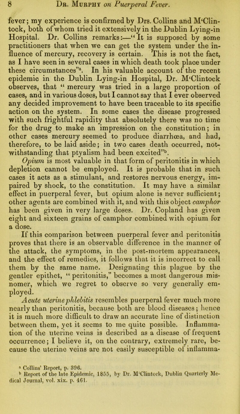 fever; my experience is confirmed by Drs. Collins and M‘Clin- tock, both of whom tried it extensively in the Dublin Lying-in Hospital. Dr. Collins remarks:—“It is supposed by some practitioners that when we can get the system under the in- fluence of mercury, recovery is certain. This is not the fact, as I have seen in several cases in which death took place under these circumstances”*. In his valuable account of the recent epidemic in the Dublin Lying-in Hospital, Dr. M‘Clintock observes, that “ mercury was tried in a large proportion of cases, and in various doses, but I cannot say that I ever observed any decided improvement to have been traceable to its specific action on the system. In some cases the disease progressed with such frightful rapidity that absolutely there was no time for the drug to make an impression on the constitution; in other cases mercury seemed to produce diarrhoea, and had, therefore, to be laid aside; in two cases death occurred, not- withstanding that ptyalism had been excited”13. Opium is most valuable in that form of peritonitis in which depletion cannot be employed. It is probable that in such cases it acts as a stimulant, and restores nervous energy, im- paired by shock, to the constitution. It may have a similar effect in puerperal fever, but opium alone is never sufficient; other agents are combined with it, and with this object camphor has been given in very large doses. Dr. Copland has given eight and sixteen grains of camphor combined with opium for a dose. If this comparison between puerperal fever and peritonitis proves that there is an observable difference in the manner of the attack, the symptoms, in the post-mortem appearances, and the effect of remedies, it follows that it is incorrect to call them by the same name. Designating this plague by the gentler epithet, “ peritonitis,” becomes a most dangerous mis- nomer, which we regret to observe so very generally em- ployed. Acute uterine phlebitis resembles puerperal fever much more nearly than peritonitis, because both are blood diseases; hence it is much more difficult to draw an accurate line of distinction between them, yet it seems to me quite possible. Inflamma- tion of the uterine veins is described as a disease of frequent occurrence; I believe it, on the contrary, extremely rare, be- cause the uterine veins are not easily susceptible of inflamma- a Collins’ Report, p. 396. b Report of the late Epidemic, 1855, by Dr. M'Clintock, Dublin Quarterly Me- dical Journal, vol. xix. p. IGl.