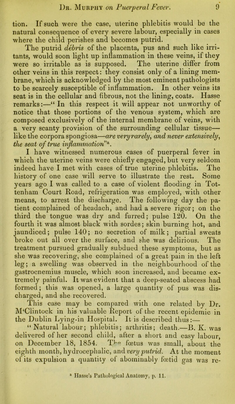 tion. If such were the case, uterine phlebitis would be the natural consequence of every severe labour, especially in cases where the child perishes and becomes putrid. The putrid debris of the placenta, pus and such like irri- tants, would soon light up inflammation in these veins, if they were so irritable as is supposed. The uterine differ from other veins in this respect: they consist only of a lining mem- brane, which is acknowledged by the most eminent pathologists to be scarcely susceptible of inflammation. In other veins its seat is in the cellular and fibrous, not the lining, coats. Hasse remarks:—“In this respect it will appear not unworthy of notice that those portions of the venous system, which are composed exclusively of the internal membrane of veins, with a very scanty provision of the surrounding cellular tissue— like the corpora spongiosa—are very rarely, and never extensively, the seat of true inflammation'*. I have witnessed numerous cases of puerperal fever in which the uterine veins were chiefly engaged, but very seldom indeed have I met with cases of true uterine phlebitis. The history of one case will serve to illustrate the rest. Some years ago I was called to a case of violent flooding in Tot- tenham Court Road, refrigeration was employed, with other means, to arrest the discharge. The following day the pa- tient complained ofheadach, and had a severe rigor; on the third the tongue was dry and furred; pulse 120. On the fourth it was almost black wflth sordes; skin burning hot, and jaundiced; pulse 140; no secretion of milk; partial sweats broke out all over the surface, and she was delirious. The treatment pursued gradually subdued these symptoms, but as she was recovering, she complained of a great pain in the left leg; a swelling was observed in the neighbourhood of the gastrocnemius muscle, which soon increased, and became ex- tremely painful. It was evident that a deep-seated abscess had formed; this was opened, a large quantity of pus was dis- charged, and she recovered. This case may be compared with one related by Dr. M‘Clintock in his valuable Report of the recent epidemic in the Dublin Lying-in Hospital. It is described thus:— “Natural labour; phlebitis; arthritis; death.—B. K. was delivered of her second child, after a short and easy labour, on December 18, 1854. Tl'° foetus was small, about the eighth month, hydrocephalic, and very putrid. At the moment of its expulsion a quantity of abominably foetid gas was re- a Ilasse’s Pathological Anatomy, p, 11.