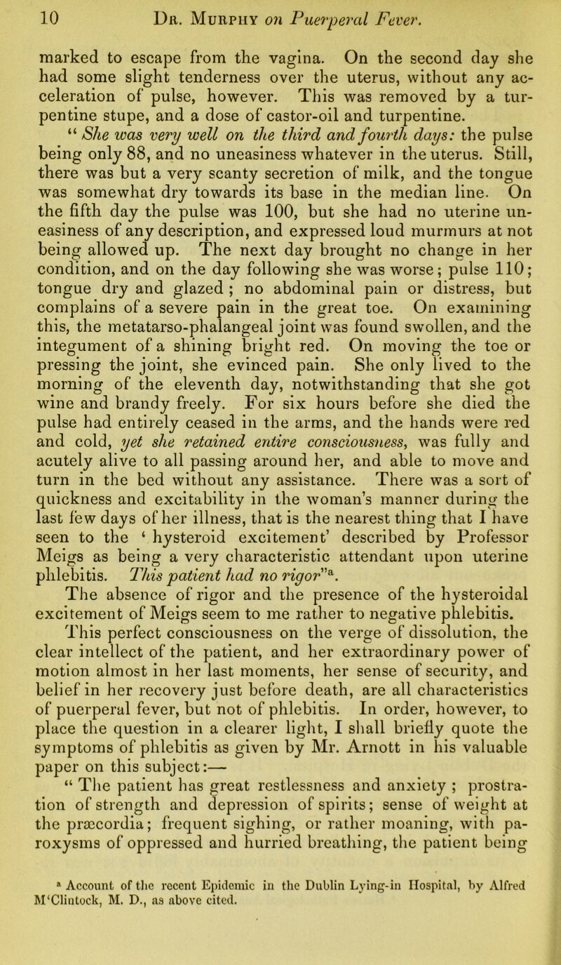 marked to escape from the vagina. On the second day she had some slight tenderness over the uterus, without any ac- celeration of pulse, however. This was removed by a tur- pentine stupe, and a dose of castor-oil and turpentine. “ She was very well on the third and fourth days: the pulse being only 88, and no uneasiness whatever in the uterus. Still, there was but a very scanty secretion of milk, and the tongue was somewhat dry towards its base in the median line. On the fifth day the pulse was 100, but she had no uterine un- easiness of any description, and expressed loud murmurs at not being allowed up. The next day brought no change in her condition, and on the day following she was worse; pulse 110; tongue dry and glazed ; no abdominal pain or distress, but complains of a severe pain in the great toe. On examining this, the metatarso-phalangeal joint was found swollen, and the integument of a shining bright red. On moving the toe or pressing the joint, she evinced pain. She only lived to the morning of the eleventh day, notwithstanding that she got wine and brandy freely. For six hours before she died the pulse had entirely ceased in the arms, and the hands were red and cold, yet she retained entire consciousness, was fully and acutely alive to all passing around her, and able to move and turn in the bed without any assistance. There was a sort of quickness and excitability in the woman’s manner during the last few days of her illness, that is the nearest thing that I have seen to the ‘ hysteroid excitement’ described by Professor Meigs as being a very characteristic attendant upon uterine phlebitis. This patient had no rigor”a. The absence of rigor and the presence of the hysteroidal excitement of Meigs seem to me rather to negative phlebitis. This perfect consciousness on the verge of dissolution, the clear intellect of the patient, and her extraordinary power of motion almost in her last moments, her sense of security, and belief in her recovery just before death, are all characteristics of puerperal fever, but not of phlebitis. In order, however, to place the question in a clearer light, I shall briefly quote the symptoms of phlebitis as given by Mr. Arnott in his valuable paper on this subject:— “ The patient has great restlessness and anxiety ; prostra- tion of strength and depression of spirits; sense of weight at the praicordia; frequent sighing, or rather moaning, with pa- roxysms of oppressed and hurried breathing, the patient being a Account of the recent Epidemic in the Dublin Lying-in Hospital, by Alfred M‘Clintock, M. D., as above cited.
