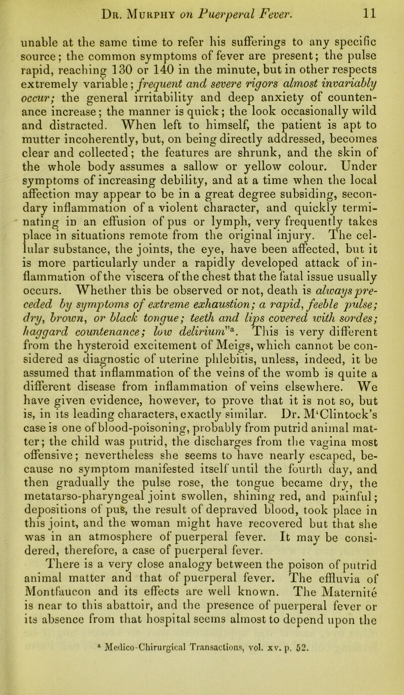 unable at the same time to refer his sufferings to any specific source: the common symptoms of fever are present; the pulse rapid, reaching 130 or 140 in the minute, but in other respects extremely variable; frequent and severe rigors almost invariably occur; the general irritability and deep anxiety of counten- ance increase; the manner is quick; the look occasionally wild and distracted. When left to himself, the patient is apt to mutter incoherently, but, on being directly addressed, becomes clear and collected; the features are shrunk, and the skin of the whole body assumes a sallow or yellow colour. Under symptoms of increasing debility, and at a time when the local affection may appear to be in a great degree subsiding, secon- dary inflammation of a violent character, and quickly termi- nating in an effusion of pus or lymph, very frequently takes place in situations remote from the original injury. The cel- lular substance, the joints, the eye, have been affected, but it is more particularly under a rapidly developed attack of in- flammation of the viscera of the chest that the fatal issue usually occurs. Whether this be observed or not, death is always pre- ceded by symptoms of extreme exhaustion; a rapid, feeble pulse; dry, brown, or black tongue; teeth and lips covered with sordes; haggard countenance; low delirium”a. This is very different from the hysteroid excitement of Meigs, which cannot be con- sidered as diagnostic of uterine phlebitis, unless, indeed, it be assumed that inflammation of the veins of the womb is quite a different disease from inflammation of veins elsewhere. We have given evidence, however, to prove that it is not so, but is, in its leading characters, exactly similar. Dr. M‘Clintock’s case is one of blood-poisoning, probably from putrid animal mat- ter; the child was putrid, the discharges from the vagina most offensive; nevertheless she seems to have nearly escaped, be- cause no symptom manifested itself until the fourth day, and then gradually the pulse rose, the tongue became dry, the metatarso-pharyngeal joint swollen, shining red, and painful; depositions of pus, the result of depraved blood, took place in this joint, and the woman might have recovered but that she was in an atmosphere of puerperal fever. It may be consi- dered, therefore, a case of puerperal fever. There is a very close analogy between the poison of putrid animal matter and that of puerperal fever. The effluvia of Montfauc.on and its effects are well known. The Maternite is near to this abattoir, and the presence of puerperal fever or its absence from that hospital seems almost to depend upon the a Medico-Chirurgical Transactions, vol. xv. p. 52.