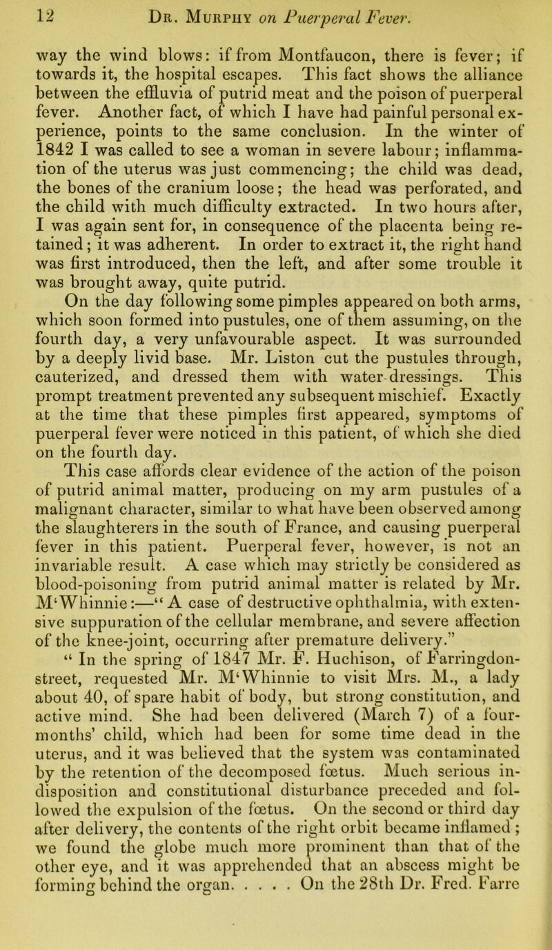 way the wind blows: if from Montfaucon, there is fever; if towards it, the hospital escapes. This fact shows the alliance between the effluvia of putrid meat and the poison of puerperal fever. Another fact, of which I have had painful personal ex- perience, points to the same conclusion. In the winter of 1842 I was called to see a woman in severe labour; inflamma- tion of the uterus was just commencing; the child was dead, the bones of the cranium loose; the head was perforated, and the child with much difficulty extracted. In two hours after, I was again sent for, in consequence of the placenta being re- tained ; it was adherent. In order to extract it, the right hand was first introduced, then the left, and after some trouble it was brought away, quite putrid. On the day following some pimples appeared on both arms, which soon formed into pustules, one of them assuming, on the fourth day, a very unfavourable aspect. It was surrounded by a deeply livid base. Mr. Liston cut the pustules through, cauterized, and dressed them with water-dressings. This prompt treatment prevented any subsequent mischief. Exactly at the time that these pimples first appeared, symptoms of puerperal fever were noticed in this patient, of which she died on the fourth day. This case affords clear evidence of the action of the poison of putrid animal matter, producing on my arm pustules of a malignant character, similar to what have been observed among the slaughterers in the south of France, and causing puerperal fever in this patient. Puerperal fever, however, is not an invariable result. A case which may strictly be considered as blood-poisoning from putrid animal matter is related by Mr. M‘Whinnie:—“ A case of destructive ophthalmia, with exten- sive suppuration of the cellular membrane, and severe affection of the knee-joint, occurring after premature delivery.’’ “ In the spring of 1847 Mr. F. Huchison, of Farringdon- street, requested Mr. M‘Whinnie to visit Mrs. M., a lady about 40, of spare habit of body, but strong constitution, and active mind. She had been delivered (March 7) of a four- months’ child, which had been for some time dead in the uterus, and it was believed that the system was contaminated by the retention of the decomposed foetus. Much serious in- disposition and constitutional disturbance preceded and fol- lowed the expulsion of the foetus. On the second or third day after delivery, the contents of the right orbit became inflamed ; we found the globe much more prominent than that of the other eye, and it was apprehended that an abscess might be forming behind the organ On the 28th Dr. Fred. Farre
