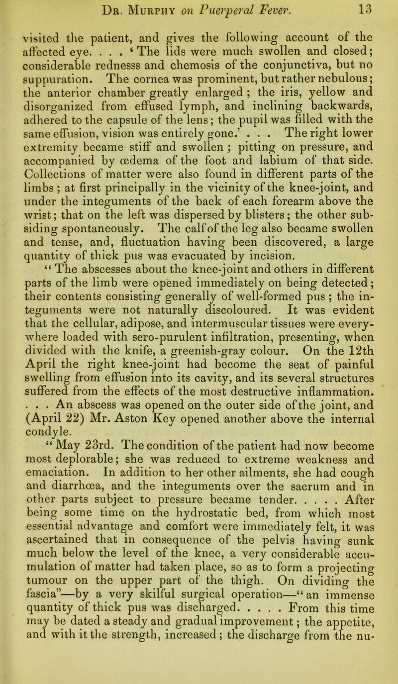 visited the patient, and gives the following account of the affected eye. . . . ‘ The lids were much swollen and closed ; considerable rednesss and chemosis of the conjunctiva, but no suppuration. The cornea was prominent, but rather nebulous; the anterior chamber greatly enlarged ; the iris, yellow and disorganized from effused lymph, and inclining backwards, adhered to the capsule of the lens; the pupil was filled with the same effusion, vision was entirely gone.’ . . . The right lower extremity became stiff and swollen ; pitting on pressure, and accompanied by oedema of the foot and labium of that side. Collections of matter were also found in different parts of the limbs ; at first principally in the vicinity of the knee-joint, and under the integuments of the back of each forearm above the wrist; that on the left was dispersed by blisters ; the other sub- siding spontaneously. The calf of the leg also became swollen and tense, and, fluctuation having been discovered, a large quantity of thick pus was evacuated by incision. “ The abscesses about the knee-joint and others in different parts of the limb were opened immediately on being detected; their contents consisting generally of well-formed pus ; the in- teguments were not naturally discoloured. It was evident that the cellular, adipose, and intermuscular tissues were every- where loaded with sero-purulent infiltration, presenting, when divided with the knife, a greenish-gray colour. On the 12th April the right knee-joint had become the seat of painful swelling from effusion into its cavity, and its several structures suffered from the effects of the most destructive inflammation. . . . An abscess was opened on the outer side of the joint, and (April 22) Mr. Aston Key opened another above the internal condyle. “ May 23rd. The condition of the patient had now become most deplorable; she was reduced to extreme weakness and emaciation. In addition to her other ailments, she had cough and diarrhoea, and the integuments over the sacrum and in other parts subject to pressure became tender After being some time on the hydrostatic bed, from which most essential advantage and comfort were immediately felt, it was ascertained that in consequence of the pelvis having sunk much below the level of the knee, a very considerable accu- mulation of matter had taken place, so as to form a projecting tumour on the upper part of the thigh. On dividing the fascia”—by a very skilful surgical operation—“ an immense quantity of thick pus was discharged From this time may be dated a steady and gradual improvement; the appetite, and with it the strength, increased; the discharge from the nu-