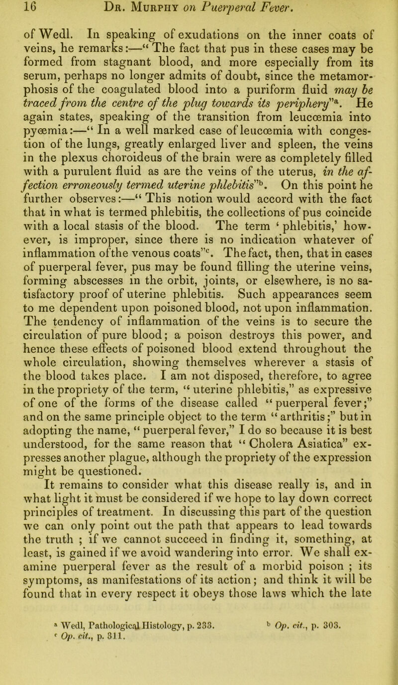 ofWedl. In speaking of exudations on the inner coats of veins, he remarks:—“ The fact that pus in these cases may be formed from stagnant blood, and more especially from its serum, perhaps no longer admits of doubt, since the metamor- phosis of the coagulated blood into a puriform fluid may be traced from the centre of the plug towards its periphery”a. He again states, speaking of the transition from leucoemia into pyaemia:—“ In a well marked case of leucoemia with conges- tion of the lungs, greatly enlarged liver and spleen, the veins in the plexus choroideus of the brain were as completely filled with a purulent fluid as are the veins of the uterus, in the af- fection erroneously termed uterine phlebitis ’b. On this point he further observes:—“This notion would accord with the fact that in what is termed phlebitis, the collections of pus coincide with a local stasis of the blood. The term ‘ phlebitis,’ how- ever, is improper, since there is no indication whatever of inflammation ofthe venous coats”c. The fact, then, that in cases of puerperal fever, pus may be found filling the uterine veins, forming abscesses in the orbit, joints, or elsewhere, is no sa- tisfactory proof of uterine phlebitis. Such appearances seem to me dependent upon poisoned blood, not upon inflammation. The tendency of inflammation of the veins is to secure the circulation of pure blood; a poison destroys this power, and hence these effects of poisoned blood extend throughout the whole circulation, showing themselves wherever a stasis of the blood takes place. I am not disposed, therefore, to agree in the propriety of the term, “ uterine phlebitis,” as expressive of one of the forms of the disease called “puerperal fever;” and on the same principle object to the term “ arthritis;” but in adopting the name, “ puerperal fever,” I do so because it is best understood, for the same reason that “ Cholera Asiatica” ex- presses another plague, although the propriety of the expression might be questioned. It remains to consider what this disease really is, and in what light it must be considered if we hope to lay down correct principles of treatment. In discussing this part of the question we can only point out the path that appears to lead towards the truth ; if we cannot succeed in finding it, something, at least, is gained if we avoid wandering into error. We shall ex- amine puerperal fever as the result of a morbid poison ; its symptoms, as manifestations of its action; and think it will be found that in every respect it obeys those laws which the late a Wedl, Pathological Histology, p. 233. b Op. cit., p. 303.