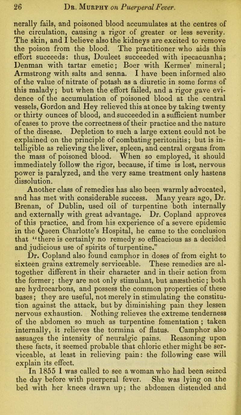 nerally fails, and poisoned blood accumulates at the centres of the circulation, causing a rigor of greater or less severity. The skin, and I believe also the kidneys are excited to remove the poison from the blood. The practitioner who aids this effort succeeds: thus, Douleet succeeded with ipecacuanha; Denman with tartar emetic; Boer with Kermes’ mineral; Armstrong with salts and senna. I have been informed also of the value of nitrate of potash as a diuretic in some forms of this malady; but when the effort failed, and a rigor gave evi- dence of the accumulation of poisoned blood at the central vessels, Gordon and Hey relieved this at once by taking twenty or thirty ounces of blood, and succeeded in a sufficient number of cases to prove the correctness of their practice and the nature of the disease. Depletion to such a large extent could not be explained on the principle of combating peritonitis; but is in- telligible as relieving the liver, spleen, and central organs from the mass of poisoned blood. When so employed, it should immediately follow the rigor, because, if time is lost, nervous power is paralyzed, and the very same treatment only hastens dissolution. Another class of remedies has also been warmly advocated, and has met with considerable success. Many years ago, Dr. Brenan, of Dublin, used oil of turpentine both internally and externally with great advantage. Dr. Copland approves of this practice, and from his experience of a severe epidemic in the Queen Charlotte’s Hospital, he came to the conclusion that “there is certainly no remedy so efficacious as a decided and judicious use of spirits of turpentine.” Dr. Copland also found camphor in doses of from eight to sixteen grains extremely serviceable. These remedies are al- together different in their character and in their action from the former; they are not only stimulant, but anaesthetic; both are hydrocarbons, and possess the common properties of these bases; they are useful, not merely in stimulating the constitu- tion against the attack, but by diminishing pain they lessen nervous exhaustion. Nothing relieves the extreme tenderness of the abdomen so much as turpentine fomentation ; taken internally, it relieves the tormina of flatus. Camphor also assuages the intensity of neuralgic pains. Reasoning upon these facts, it seemed probable that chloric ether might be ser- viceable, at least in relieving pain: the following case will explain its effect. In 1855 1 was called to see a woman who had been seized the day before with puerperal fever. She was lying on the bed with her knees drawn up; the abdomen distended and