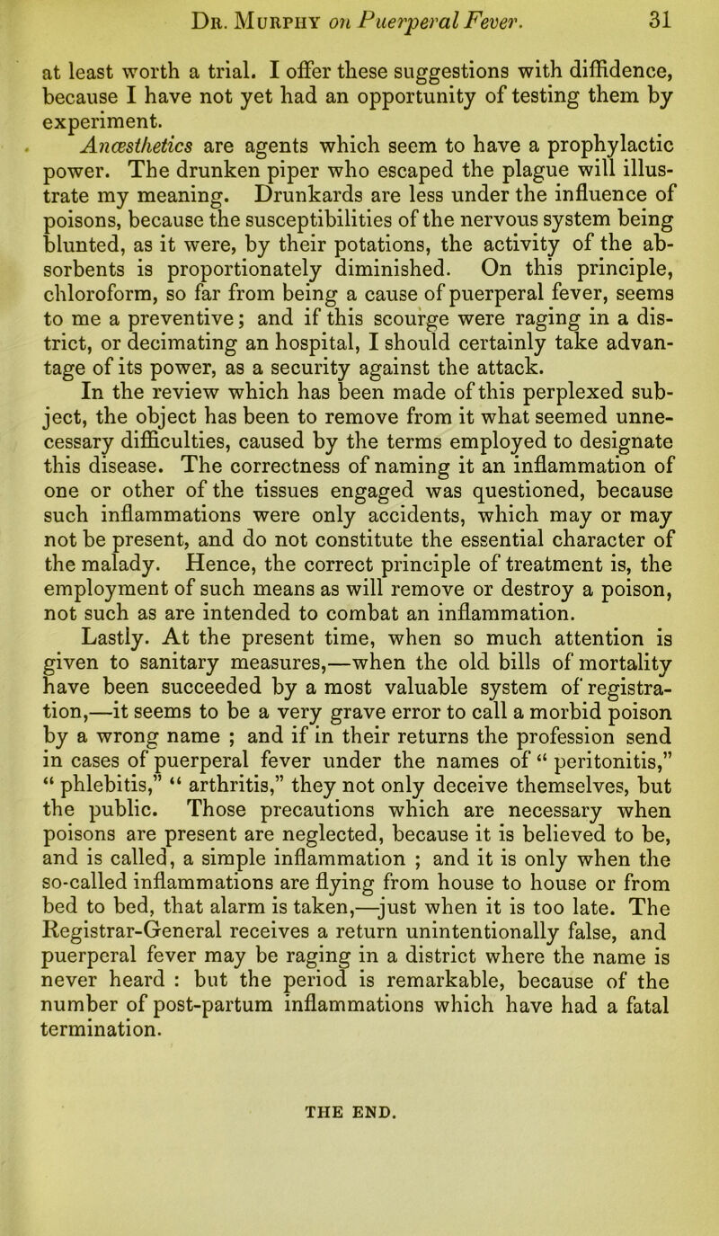 at least worth a trial. I offer these suggestions with diffidence, because I have not yet had an opportunity of testing them by experiment. Ancesthetics are agents which seem to have a prophylactic power. The drunken piper who escaped the plague will illus- trate my meaning. Drunkards are less under the influence of poisons, because the susceptibilities of the nervous system being blunted, as it were, by their potations, the activity of the ab- sorbents is proportionately diminished. On this principle, chloroform, so far from being a cause of puerperal fever, seems to me a preventive; and if this scourge were raging in a dis- trict, or decimating an hospital, I should certainly take advan- tage of its power, as a security against the attack. In the review which has been made of this perplexed sub- ject, the object has been to remove from it what seemed unne- cessary difficulties, caused by the terms employed to designate this disease. The correctness of naming it an inflammation of one or other of the tissues engaged was questioned, because such inflammations were only accidents, which may or may not be present, and do not constitute the essential character of the malady. Hence, the correct principle of treatment is, the employment of such means as will remove or destroy a poison, not such as are intended to combat an inflammation. Lastly. At the present time, when so much attention is given to sanitary measures,—when the old bills of mortality have been succeeded by a most valuable system of registra- tion,—it seems to be a very grave error to call a morbid poison by a wrong name ; and if in their returns the profession send in cases of puerperal fever under the names of “ peritonitis,” “ phlebitis,” “ arthritis,” they not only deceive themselves, but the public. Those precautions which are necessary when poisons are present are neglected, because it is believed to be, and is called, a simple inflammation ; and it is only when the so-called inflammations are flying from house to house or from bed to bed, that alarm is taken,—just when it is too late. The Registrar-General receives a return unintentionally false, and puerperal fever may be raging in a district where the name is never heard : but the period is remarkable, because of the number of post-partum inflammations which have had a fatal termination. THE END.