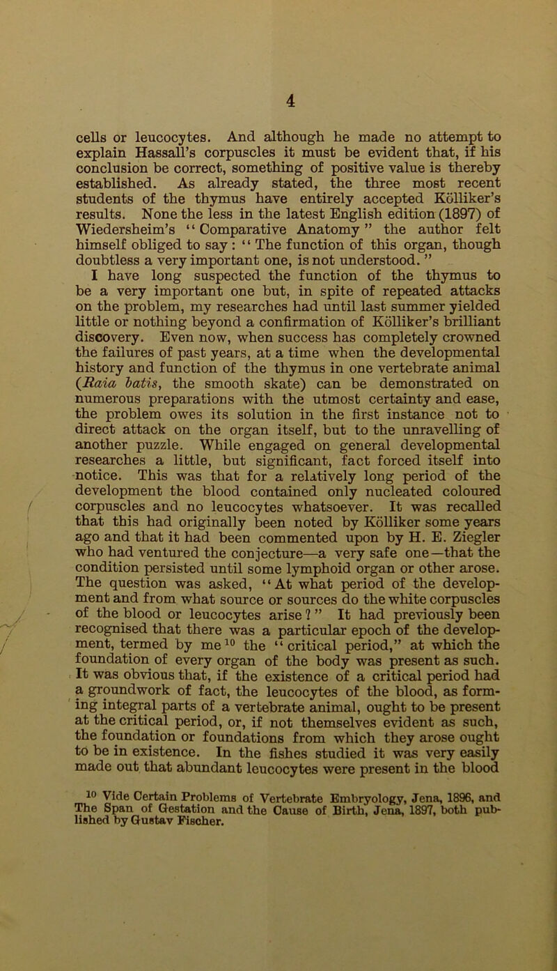 cells or leucocytes. And although he made no attempt to explain HassaU’s corpuscles it must be evident that, if his conclusion be correct, something of positive value is thereby established. As already stated, the three most recent students of the thymus have entirely accepted Kolliker’s results. None the less in the latest English edition (1897) of Wiedersheim’s ‘ ‘ Comparative Anatomy ” the author felt himself obliged to say : “ The function of this organ, though doubtless a very important one, is not understood. ” I have long suspected the function of the thymus to be a very important one but, in spite of repeated attacks on the problem, my researches had until last summer yielded little or nothing beyond a confirmation of Kolliker’s brilliant discovery. Even now, when success has completely crowned the failures of past years, at a time when the developmental history and function of the thymus in one vertebrate animal {Raia batis, the smooth skate) can be demonstrated on numerous preparations with the utmost certainty and ease, the problem owes its solution in the first instance not to direct attack on the organ itself, but to the unravelling of another puzzle. While engaged on general developmental researches a little, but significant, fact forced itself into notice. This was that for a relatively long period of the development the blood contained only nucleated coloured corpuscles and no leucocytes whatsoever. It was recalled that this had originally been noted by Kolliker some years ago and that it had been commented upon by H. E. Ziegler who had ventured the conjecture—a very safe one—that the condition persisted until some lymphoid organ or other arose. The question was asked, “At what period of the develop- ment and from what source or sources do the white corpuscles of the blood or leucocytes arise 1 ” It had previously been recognised that there was a particular epoch of the develop- ment, termed by me^° the “critical period,” at which the foundation of every organ of the body was present as such. It was obvious that, if the existence of a critical period had a groundwork of fact, the leucocytes of the blood, as form- ing inte^al parts of a vertebrate animal, ought to be present at the critical period, or, if not themselves evident as such, the foundation or foundations from which they arose ought to be in existence. In the fishes studied it was very easily made out that abundant leucocytes were present in the blood 10 Vide Certain Problems of Vertebrate Embryology, Jena, 1896, and The Span of Gestation and the Cause of Birth, Jena, 1897, both pub- lished by Gustav Fischer.