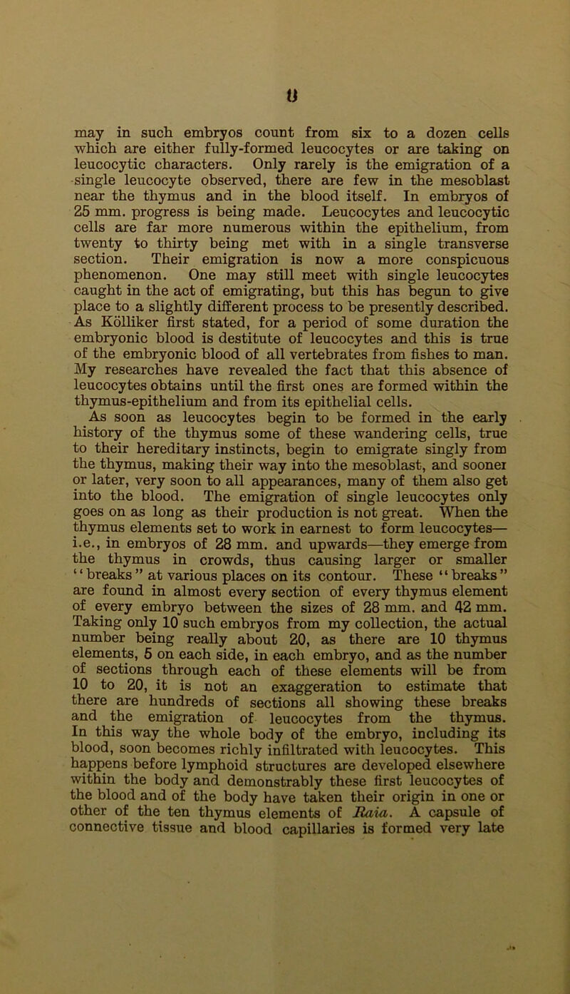 0 may in such embryos count from six to a dozen cells which are either fully-formed leucocytes or are taking on leucocytic characters. Only rarely is the emigration of a single leucocyte observed, there are few in the mesoblast near the thymus and in the blood itself. In embryos of 25 mm. progress is being made. Leucocytes and leucocytic cells are far more numerous within the epithelium, from twenty to thirty being met with in a single transverse section. Their emigration is now a more conspicuous phenomenon. One may still meet with single leucocytes caught in the act of emigrating, but this has begun to give place to a slightly different process to be presently descri&d. As Kolliker first stated, for a period of some duration the embryonic blood is destitute of leucocytes and this is true of the embryonic blood of all vertebrates from fishes to man. My researches have revealed the fact that this absence of leucocytes obtains until the first ones are formed within the thymus-epithelium and from its epithelial cells. As soon as leucocytes begin to be formed in the early history of the thymus some of these wandering cells, true to their hereditary instincts, begin to emigrate singly from the thymus, making their way into the mesoblast, and sooner or later, very soon to all appearances, many of them also get into the blood. The emigration of single leucocytes only goes on as long as their production is not great. When the thymus elements set to work in earnest to form leucocytes— i.e., in embryos of 28 mm. and upwards—they emerge from the thymus in crowds, thus causing larger or smaller ‘ ‘ breaks ” at various places on its contour. These “ breaks ” are found in almost every section of every thymus element of every embryo between the sizes of 28 mm. and 42 mm. Taking only 10 such embryos from my collection, the actual number being really about 20, as there are 10 thymus elements, 5 on each side, in each embryo, and as the number of sections through each of these elements will be from 10 to 20, it is not an exaggeration to estimate that there are hundreds of sections all showing these breaks and the emigration of leucocytes from the thymus. In this way the whole body of the embryo, including its blood, soon becomes richly infiltrated with leucocytes. This happens before lymphoid structures are developed elsewhere within the body and demonstrably these first leucocytes of the blood and of the body have taken their origin in one or other of the ten thymus elements of Ram. A capsule of connective tissue and blood capillaries is formed very late