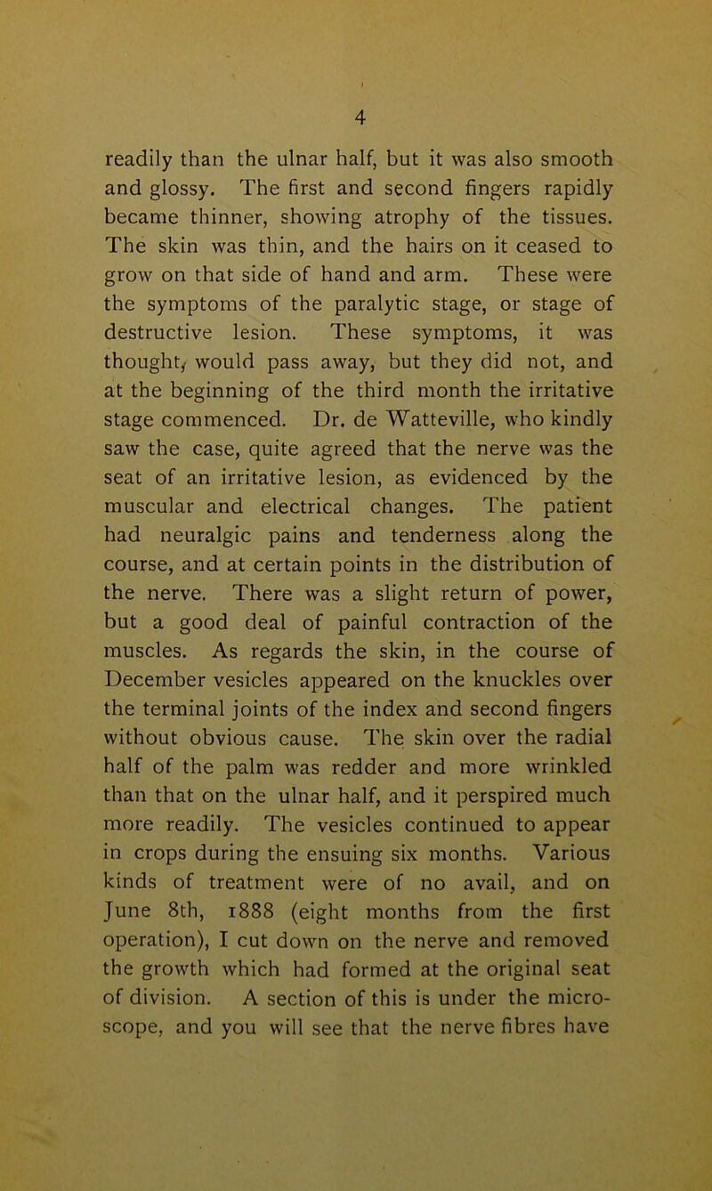 readily than the ulnar half, but it was also smooth and glossy. The first and second fingers rapidly became thinner, showing atrophy of the tissues. The skin was thin, and the hairs on it ceased to grow on that side of hand and arm. These were the symptoms of the paralytic stage, or stage of destructive lesion. These symptoms, it was thought, would pass away, but they did not, and at the beginning of the third month the irritative stage commenced. Dr. de Watteville, who kindly saw the case, quite agreed that the nerve was the seat of an irritative lesion, as evidenced by the muscular and electrical changes. The patient had neuralgic pains and tenderness along the course, and at certain points in the distribution of the nerve. There was a slight return of power, but a good deal of painful contraction of the muscles. As regards the skin, in the course of December vesicles appeared on the knuckles over the terminal joints of the index and second fingers without obvious cause. The skin over the radial half of the palm was redder and more wrinkled than that on the ulnar half, and it perspired much more readily. The vesicles continued to appear in crops during the ensuing six months. Various kinds of treatment were of no avail, and on June 8th, 1888 (eight months from the first operation), I cut down on the nerve and removed the growth which had formed at the original seat of division. A section of this is under the micro- scope, and you will see that the nerve fibres have